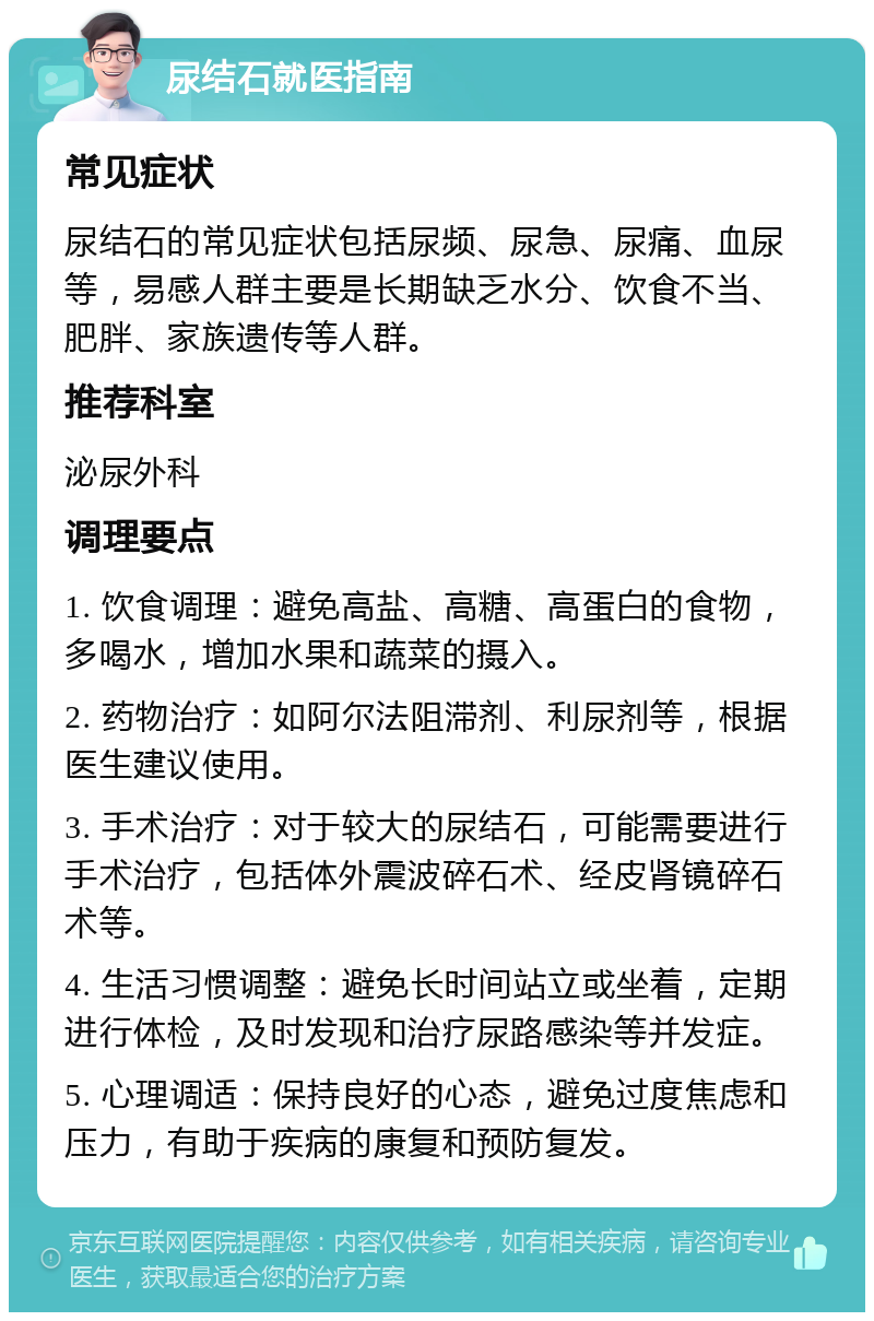 尿结石就医指南 常见症状 尿结石的常见症状包括尿频、尿急、尿痛、血尿等，易感人群主要是长期缺乏水分、饮食不当、肥胖、家族遗传等人群。 推荐科室 泌尿外科 调理要点 1. 饮食调理：避免高盐、高糖、高蛋白的食物，多喝水，增加水果和蔬菜的摄入。 2. 药物治疗：如阿尔法阻滞剂、利尿剂等，根据医生建议使用。 3. 手术治疗：对于较大的尿结石，可能需要进行手术治疗，包括体外震波碎石术、经皮肾镜碎石术等。 4. 生活习惯调整：避免长时间站立或坐着，定期进行体检，及时发现和治疗尿路感染等并发症。 5. 心理调适：保持良好的心态，避免过度焦虑和压力，有助于疾病的康复和预防复发。