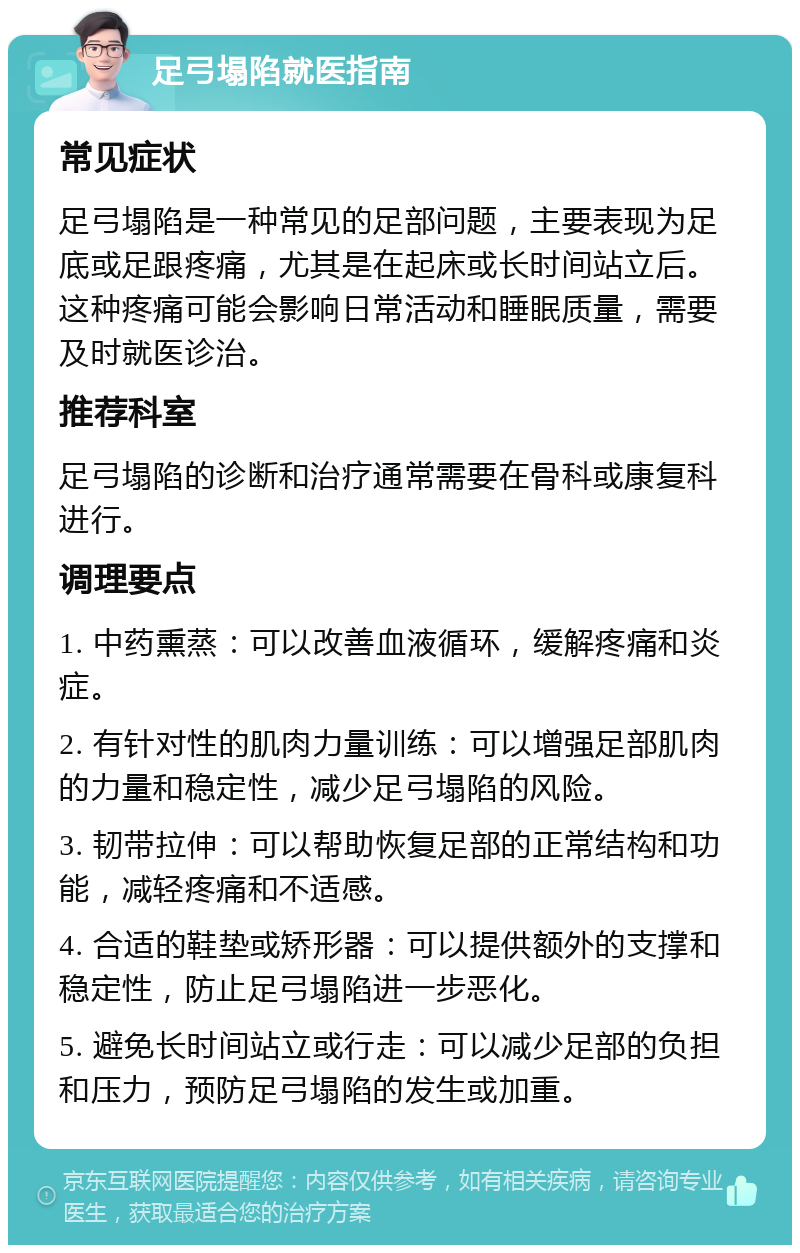 足弓塌陷就医指南 常见症状 足弓塌陷是一种常见的足部问题，主要表现为足底或足跟疼痛，尤其是在起床或长时间站立后。这种疼痛可能会影响日常活动和睡眠质量，需要及时就医诊治。 推荐科室 足弓塌陷的诊断和治疗通常需要在骨科或康复科进行。 调理要点 1. 中药熏蒸：可以改善血液循环，缓解疼痛和炎症。 2. 有针对性的肌肉力量训练：可以增强足部肌肉的力量和稳定性，减少足弓塌陷的风险。 3. 韧带拉伸：可以帮助恢复足部的正常结构和功能，减轻疼痛和不适感。 4. 合适的鞋垫或矫形器：可以提供额外的支撑和稳定性，防止足弓塌陷进一步恶化。 5. 避免长时间站立或行走：可以减少足部的负担和压力，预防足弓塌陷的发生或加重。