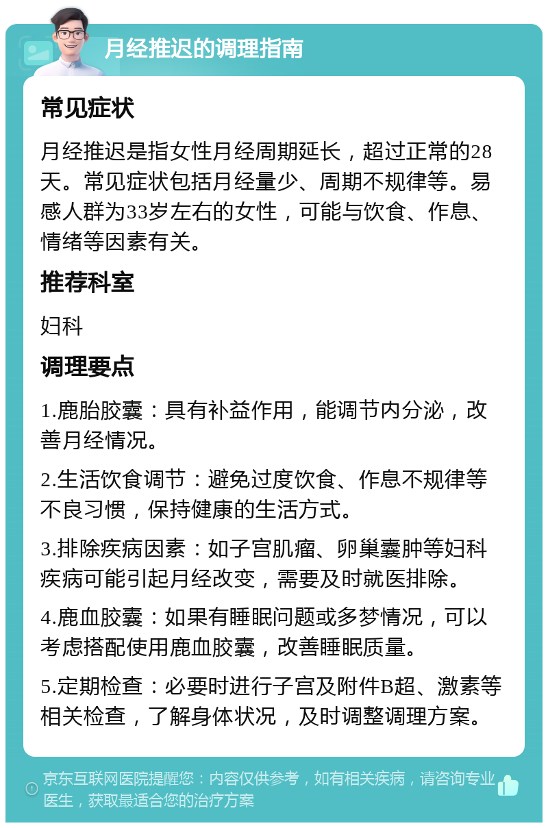 月经推迟的调理指南 常见症状 月经推迟是指女性月经周期延长，超过正常的28天。常见症状包括月经量少、周期不规律等。易感人群为33岁左右的女性，可能与饮食、作息、情绪等因素有关。 推荐科室 妇科 调理要点 1.鹿胎胶囊：具有补益作用，能调节内分泌，改善月经情况。 2.生活饮食调节：避免过度饮食、作息不规律等不良习惯，保持健康的生活方式。 3.排除疾病因素：如子宫肌瘤、卵巢囊肿等妇科疾病可能引起月经改变，需要及时就医排除。 4.鹿血胶囊：如果有睡眠问题或多梦情况，可以考虑搭配使用鹿血胶囊，改善睡眠质量。 5.定期检查：必要时进行子宫及附件B超、激素等相关检查，了解身体状况，及时调整调理方案。