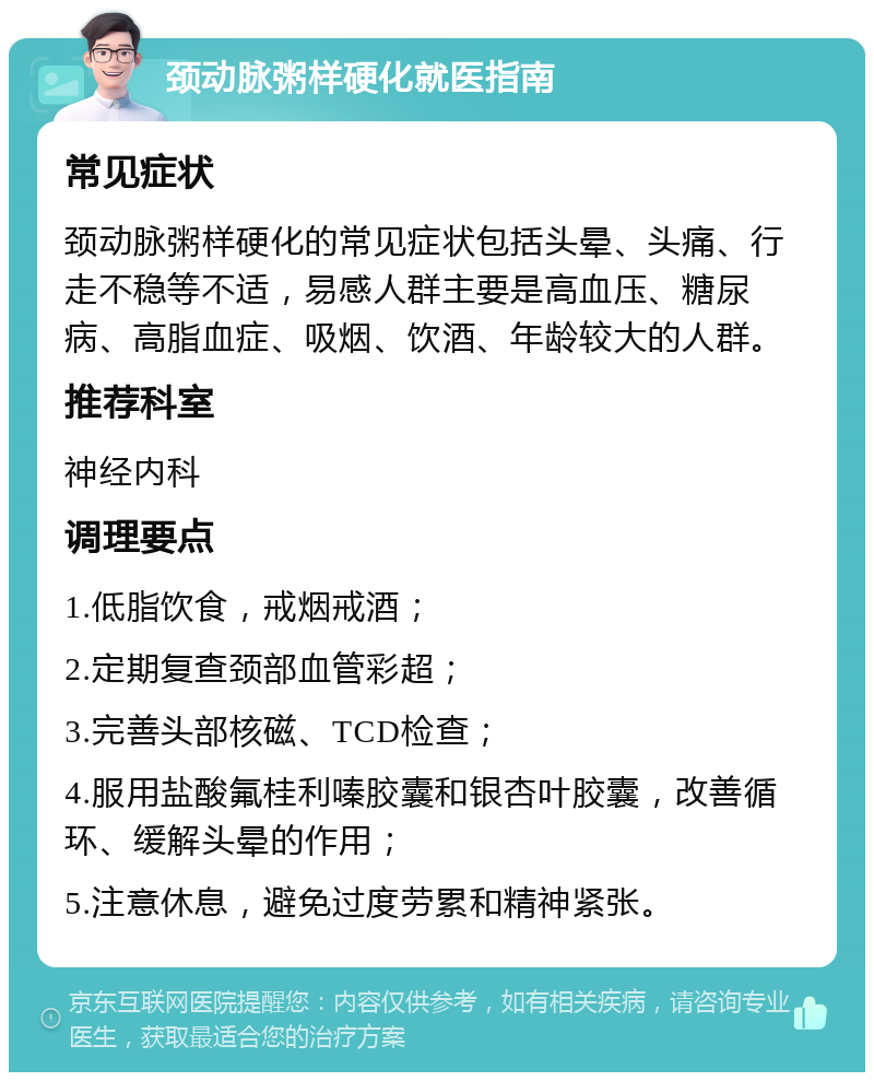 颈动脉粥样硬化就医指南 常见症状 颈动脉粥样硬化的常见症状包括头晕、头痛、行走不稳等不适，易感人群主要是高血压、糖尿病、高脂血症、吸烟、饮酒、年龄较大的人群。 推荐科室 神经内科 调理要点 1.低脂饮食，戒烟戒酒； 2.定期复查颈部血管彩超； 3.完善头部核磁、TCD检查； 4.服用盐酸氟桂利嗪胶囊和银杏叶胶囊，改善循环、缓解头晕的作用； 5.注意休息，避免过度劳累和精神紧张。