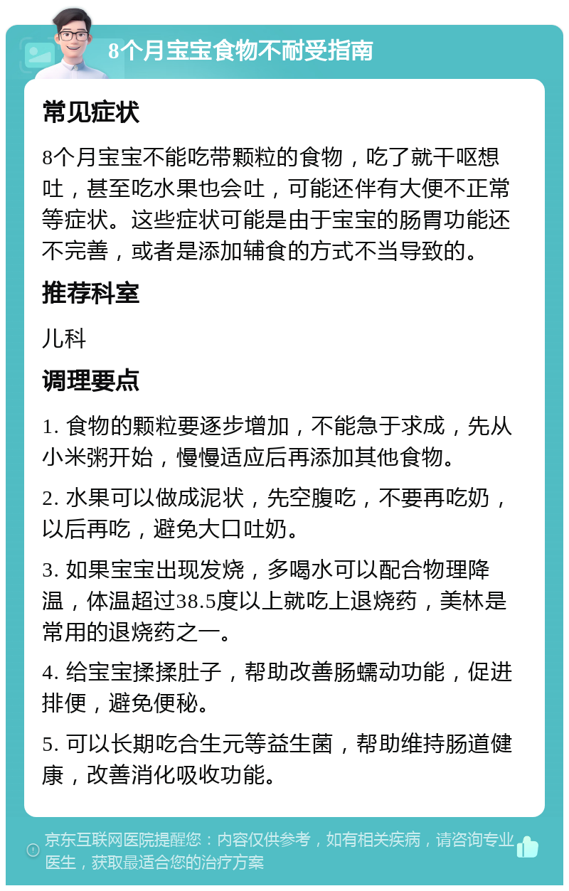 8个月宝宝食物不耐受指南 常见症状 8个月宝宝不能吃带颗粒的食物，吃了就干呕想吐，甚至吃水果也会吐，可能还伴有大便不正常等症状。这些症状可能是由于宝宝的肠胃功能还不完善，或者是添加辅食的方式不当导致的。 推荐科室 儿科 调理要点 1. 食物的颗粒要逐步增加，不能急于求成，先从小米粥开始，慢慢适应后再添加其他食物。 2. 水果可以做成泥状，先空腹吃，不要再吃奶，以后再吃，避免大口吐奶。 3. 如果宝宝出现发烧，多喝水可以配合物理降温，体温超过38.5度以上就吃上退烧药，美林是常用的退烧药之一。 4. 给宝宝揉揉肚子，帮助改善肠蠕动功能，促进排便，避免便秘。 5. 可以长期吃合生元等益生菌，帮助维持肠道健康，改善消化吸收功能。