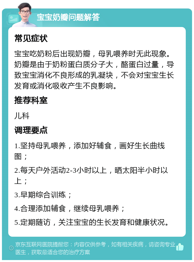 宝宝奶瓣问题解答 常见症状 宝宝吃奶粉后出现奶瓣，母乳喂养时无此现象。奶瓣是由于奶粉蛋白质分子大，酪蛋白过量，导致宝宝消化不良形成的乳凝块，不会对宝宝生长发育或消化吸收产生不良影响。 推荐科室 儿科 调理要点 1.坚持母乳喂养，添加好辅食，画好生长曲线图； 2.每天户外活动2-3小时以上，晒太阳半小时以上； 3.早期综合训练； 4.合理添加辅食，继续母乳喂养； 5.定期随访，关注宝宝的生长发育和健康状况。