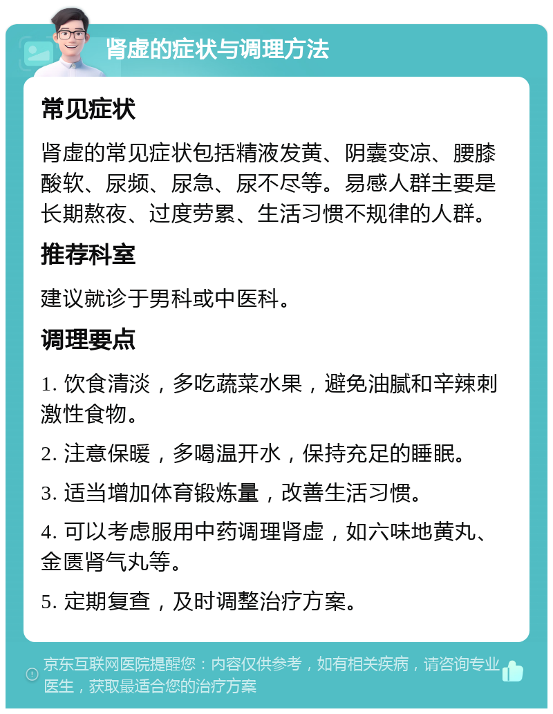 肾虚的症状与调理方法 常见症状 肾虚的常见症状包括精液发黄、阴囊变凉、腰膝酸软、尿频、尿急、尿不尽等。易感人群主要是长期熬夜、过度劳累、生活习惯不规律的人群。 推荐科室 建议就诊于男科或中医科。 调理要点 1. 饮食清淡，多吃蔬菜水果，避免油腻和辛辣刺激性食物。 2. 注意保暖，多喝温开水，保持充足的睡眠。 3. 适当增加体育锻炼量，改善生活习惯。 4. 可以考虑服用中药调理肾虚，如六味地黄丸、金匮肾气丸等。 5. 定期复查，及时调整治疗方案。