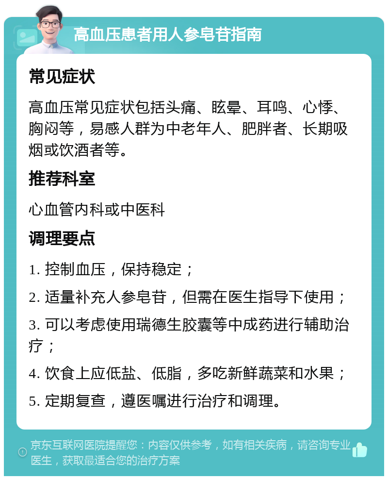 高血压患者用人参皂苷指南 常见症状 高血压常见症状包括头痛、眩晕、耳鸣、心悸、胸闷等，易感人群为中老年人、肥胖者、长期吸烟或饮酒者等。 推荐科室 心血管内科或中医科 调理要点 1. 控制血压，保持稳定； 2. 适量补充人参皂苷，但需在医生指导下使用； 3. 可以考虑使用瑞德生胶囊等中成药进行辅助治疗； 4. 饮食上应低盐、低脂，多吃新鲜蔬菜和水果； 5. 定期复查，遵医嘱进行治疗和调理。