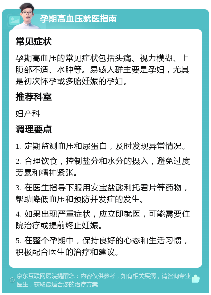 孕期高血压就医指南 常见症状 孕期高血压的常见症状包括头痛、视力模糊、上腹部不适、水肿等。易感人群主要是孕妇，尤其是初次怀孕或多胎妊娠的孕妇。 推荐科室 妇产科 调理要点 1. 定期监测血压和尿蛋白，及时发现异常情况。 2. 合理饮食，控制盐分和水分的摄入，避免过度劳累和精神紧张。 3. 在医生指导下服用安宝盐酸利托君片等药物，帮助降低血压和预防并发症的发生。 4. 如果出现严重症状，应立即就医，可能需要住院治疗或提前终止妊娠。 5. 在整个孕期中，保持良好的心态和生活习惯，积极配合医生的治疗和建议。