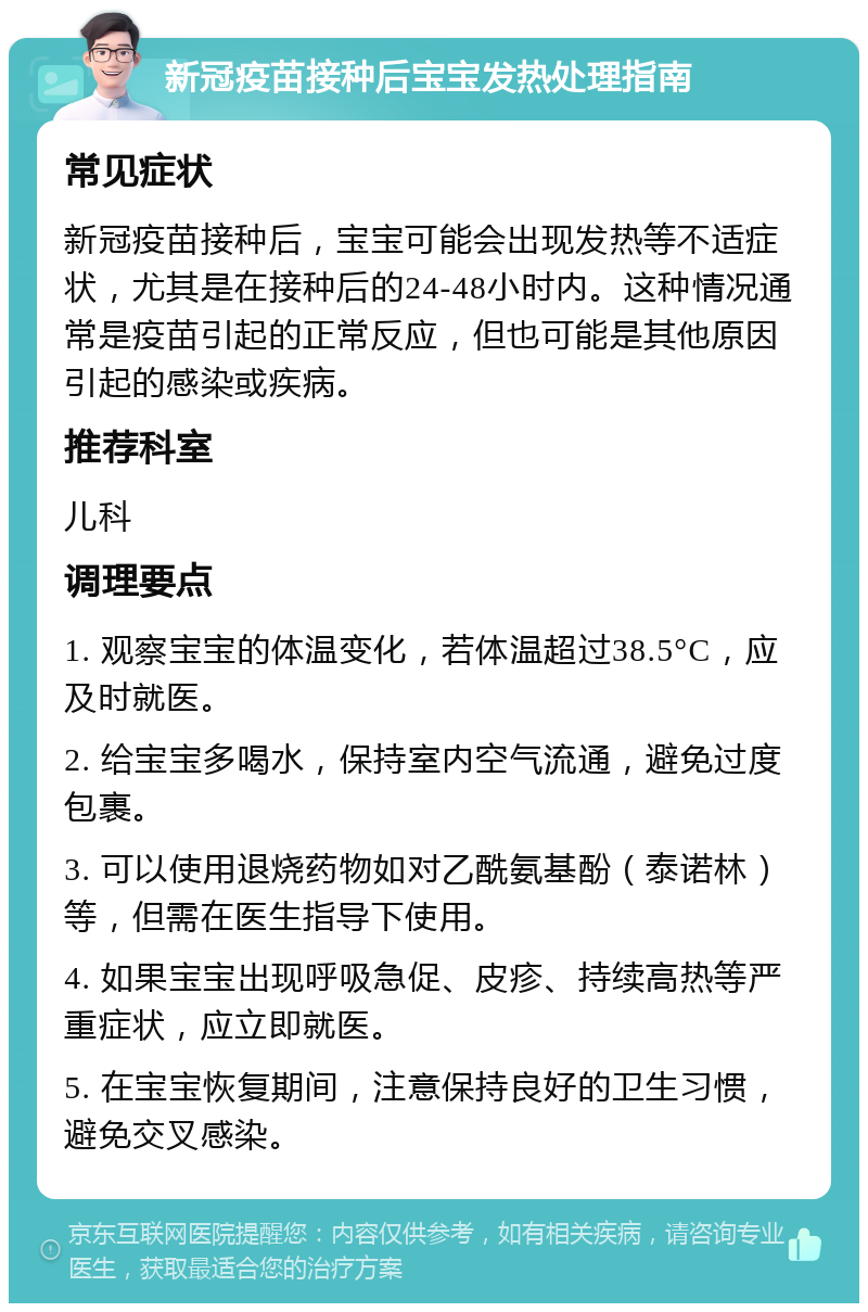 新冠疫苗接种后宝宝发热处理指南 常见症状 新冠疫苗接种后，宝宝可能会出现发热等不适症状，尤其是在接种后的24-48小时内。这种情况通常是疫苗引起的正常反应，但也可能是其他原因引起的感染或疾病。 推荐科室 儿科 调理要点 1. 观察宝宝的体温变化，若体温超过38.5°C，应及时就医。 2. 给宝宝多喝水，保持室内空气流通，避免过度包裹。 3. 可以使用退烧药物如对乙酰氨基酚（泰诺林）等，但需在医生指导下使用。 4. 如果宝宝出现呼吸急促、皮疹、持续高热等严重症状，应立即就医。 5. 在宝宝恢复期间，注意保持良好的卫生习惯，避免交叉感染。