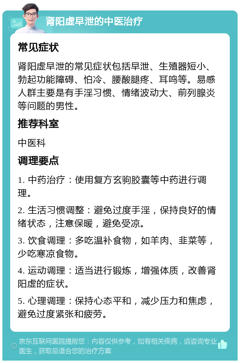 肾阳虚早泄的中医治疗 常见症状 肾阳虚早泄的常见症状包括早泄、生殖器短小、勃起功能障碍、怕冷、腰酸腿疼、耳鸣等。易感人群主要是有手淫习惯、情绪波动大、前列腺炎等问题的男性。 推荐科室 中医科 调理要点 1. 中药治疗：使用复方玄驹胶囊等中药进行调理。 2. 生活习惯调整：避免过度手淫，保持良好的情绪状态，注意保暖，避免受凉。 3. 饮食调理：多吃温补食物，如羊肉、韭菜等，少吃寒凉食物。 4. 运动调理：适当进行锻炼，增强体质，改善肾阳虚的症状。 5. 心理调理：保持心态平和，减少压力和焦虑，避免过度紧张和疲劳。