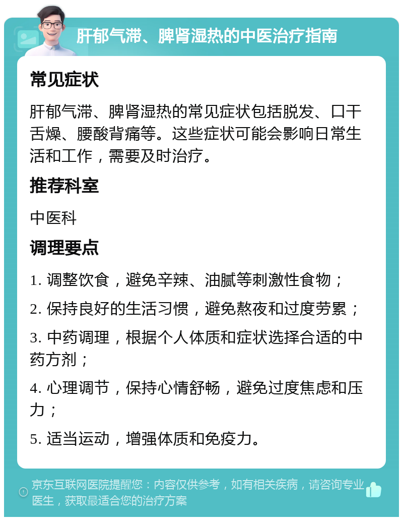 肝郁气滞、脾肾湿热的中医治疗指南 常见症状 肝郁气滞、脾肾湿热的常见症状包括脱发、口干舌燥、腰酸背痛等。这些症状可能会影响日常生活和工作，需要及时治疗。 推荐科室 中医科 调理要点 1. 调整饮食，避免辛辣、油腻等刺激性食物； 2. 保持良好的生活习惯，避免熬夜和过度劳累； 3. 中药调理，根据个人体质和症状选择合适的中药方剂； 4. 心理调节，保持心情舒畅，避免过度焦虑和压力； 5. 适当运动，增强体质和免疫力。