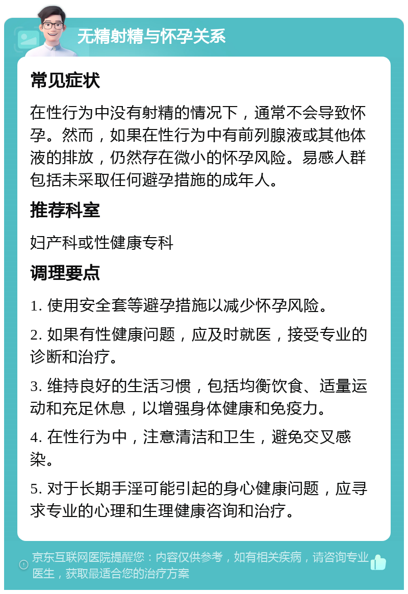 无精射精与怀孕关系 常见症状 在性行为中没有射精的情况下，通常不会导致怀孕。然而，如果在性行为中有前列腺液或其他体液的排放，仍然存在微小的怀孕风险。易感人群包括未采取任何避孕措施的成年人。 推荐科室 妇产科或性健康专科 调理要点 1. 使用安全套等避孕措施以减少怀孕风险。 2. 如果有性健康问题，应及时就医，接受专业的诊断和治疗。 3. 维持良好的生活习惯，包括均衡饮食、适量运动和充足休息，以增强身体健康和免疫力。 4. 在性行为中，注意清洁和卫生，避免交叉感染。 5. 对于长期手淫可能引起的身心健康问题，应寻求专业的心理和生理健康咨询和治疗。