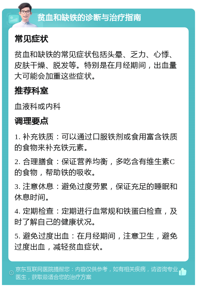 贫血和缺铁的诊断与治疗指南 常见症状 贫血和缺铁的常见症状包括头晕、乏力、心悸、皮肤干燥、脱发等。特别是在月经期间，出血量大可能会加重这些症状。 推荐科室 血液科或内科 调理要点 1. 补充铁质：可以通过口服铁剂或食用富含铁质的食物来补充铁元素。 2. 合理膳食：保证营养均衡，多吃含有维生素C的食物，帮助铁的吸收。 3. 注意休息：避免过度劳累，保证充足的睡眠和休息时间。 4. 定期检查：定期进行血常规和铁蛋白检查，及时了解自己的健康状况。 5. 避免过度出血：在月经期间，注意卫生，避免过度出血，减轻贫血症状。