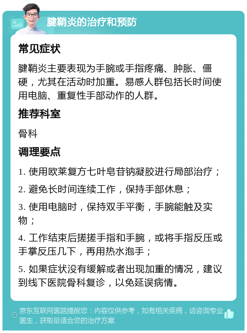 腱鞘炎的治疗和预防 常见症状 腱鞘炎主要表现为手腕或手指疼痛、肿胀、僵硬，尤其在活动时加重。易感人群包括长时间使用电脑、重复性手部动作的人群。 推荐科室 骨科 调理要点 1. 使用欧莱复方七叶皂苷钠凝胶进行局部治疗； 2. 避免长时间连续工作，保持手部休息； 3. 使用电脑时，保持双手平衡，手腕能触及实物； 4. 工作结束后搓搓手指和手腕，或将手指反压或手掌反压几下，再用热水泡手； 5. 如果症状没有缓解或者出现加重的情况，建议到线下医院骨科复诊，以免延误病情。