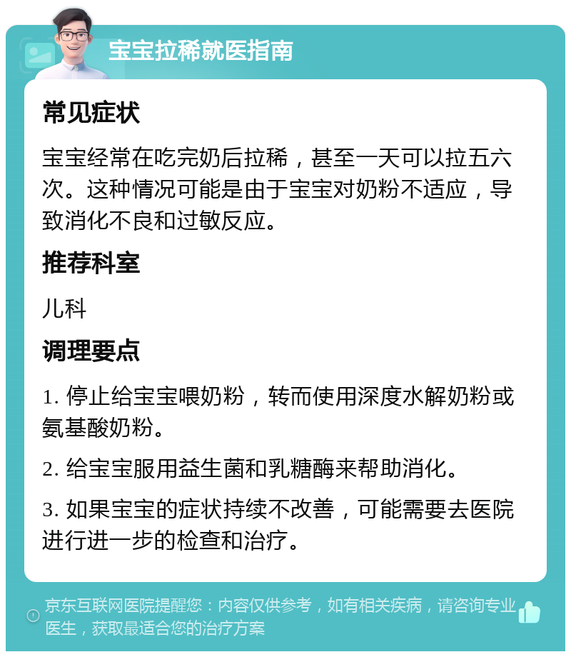 宝宝拉稀就医指南 常见症状 宝宝经常在吃完奶后拉稀，甚至一天可以拉五六次。这种情况可能是由于宝宝对奶粉不适应，导致消化不良和过敏反应。 推荐科室 儿科 调理要点 1. 停止给宝宝喂奶粉，转而使用深度水解奶粉或氨基酸奶粉。 2. 给宝宝服用益生菌和乳糖酶来帮助消化。 3. 如果宝宝的症状持续不改善，可能需要去医院进行进一步的检查和治疗。