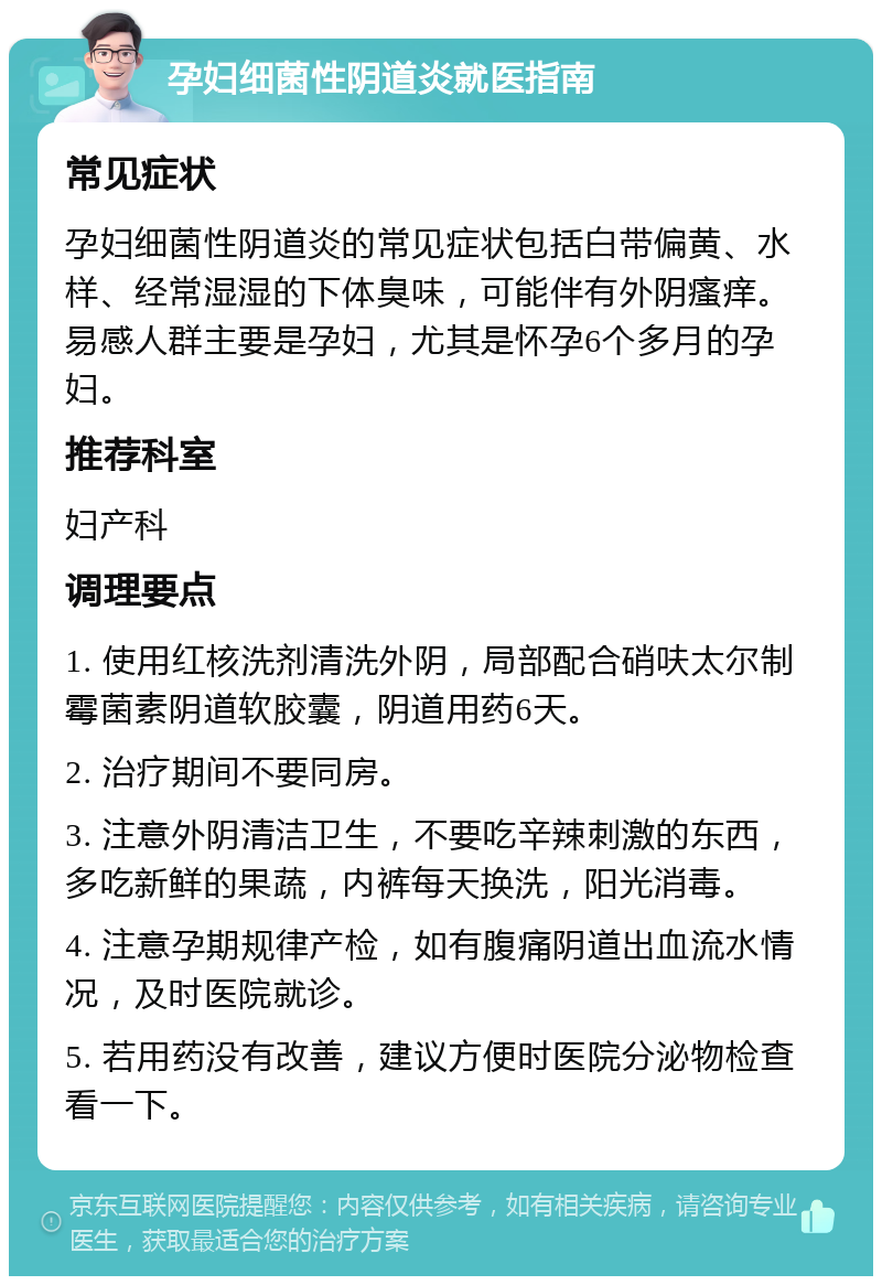 孕妇细菌性阴道炎就医指南 常见症状 孕妇细菌性阴道炎的常见症状包括白带偏黄、水样、经常湿湿的下体臭味，可能伴有外阴瘙痒。易感人群主要是孕妇，尤其是怀孕6个多月的孕妇。 推荐科室 妇产科 调理要点 1. 使用红核洗剂清洗外阴，局部配合硝呋太尔制霉菌素阴道软胶囊，阴道用药6天。 2. 治疗期间不要同房。 3. 注意外阴清洁卫生，不要吃辛辣刺激的东西，多吃新鲜的果蔬，内裤每天换洗，阳光消毒。 4. 注意孕期规律产检，如有腹痛阴道出血流水情况，及时医院就诊。 5. 若用药没有改善，建议方便时医院分泌物检查看一下。