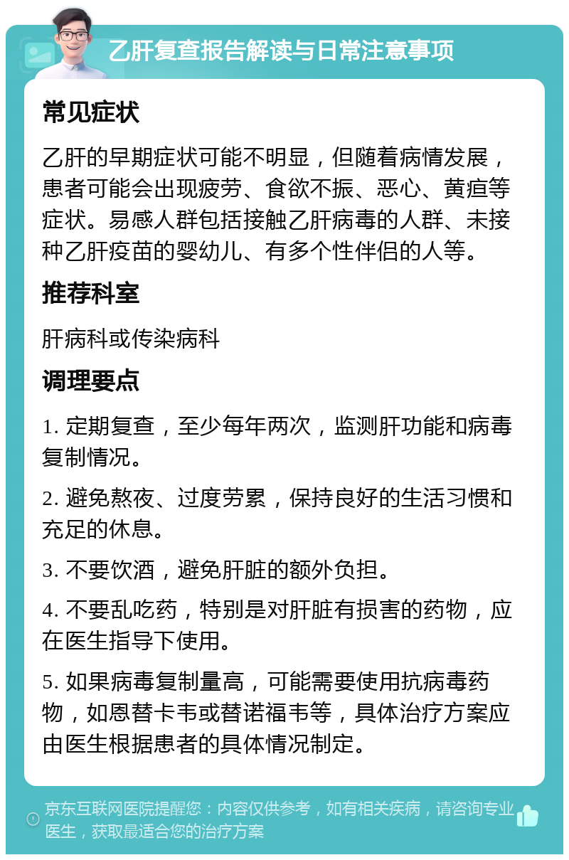 乙肝复查报告解读与日常注意事项 常见症状 乙肝的早期症状可能不明显，但随着病情发展，患者可能会出现疲劳、食欲不振、恶心、黄疸等症状。易感人群包括接触乙肝病毒的人群、未接种乙肝疫苗的婴幼儿、有多个性伴侣的人等。 推荐科室 肝病科或传染病科 调理要点 1. 定期复查，至少每年两次，监测肝功能和病毒复制情况。 2. 避免熬夜、过度劳累，保持良好的生活习惯和充足的休息。 3. 不要饮酒，避免肝脏的额外负担。 4. 不要乱吃药，特别是对肝脏有损害的药物，应在医生指导下使用。 5. 如果病毒复制量高，可能需要使用抗病毒药物，如恩替卡韦或替诺福韦等，具体治疗方案应由医生根据患者的具体情况制定。