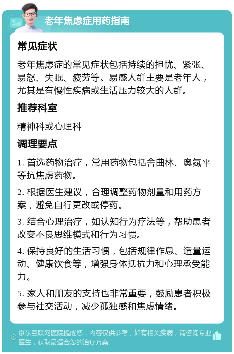 老年焦虑症用药指南 常见症状 老年焦虑症的常见症状包括持续的担忧、紧张、易怒、失眠、疲劳等。易感人群主要是老年人，尤其是有慢性疾病或生活压力较大的人群。 推荐科室 精神科或心理科 调理要点 1. 首选药物治疗，常用药物包括舍曲林、奥氮平等抗焦虑药物。 2. 根据医生建议，合理调整药物剂量和用药方案，避免自行更改或停药。 3. 结合心理治疗，如认知行为疗法等，帮助患者改变不良思维模式和行为习惯。 4. 保持良好的生活习惯，包括规律作息、适量运动、健康饮食等，增强身体抵抗力和心理承受能力。 5. 家人和朋友的支持也非常重要，鼓励患者积极参与社交活动，减少孤独感和焦虑情绪。