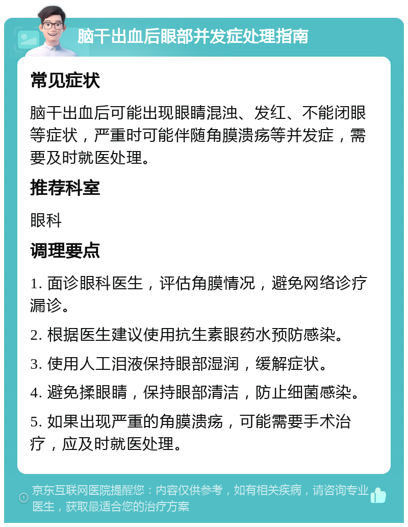 脑干出血后眼部并发症处理指南 常见症状 脑干出血后可能出现眼睛混浊、发红、不能闭眼等症状，严重时可能伴随角膜溃疡等并发症，需要及时就医处理。 推荐科室 眼科 调理要点 1. 面诊眼科医生，评估角膜情况，避免网络诊疗漏诊。 2. 根据医生建议使用抗生素眼药水预防感染。 3. 使用人工泪液保持眼部湿润，缓解症状。 4. 避免揉眼睛，保持眼部清洁，防止细菌感染。 5. 如果出现严重的角膜溃疡，可能需要手术治疗，应及时就医处理。