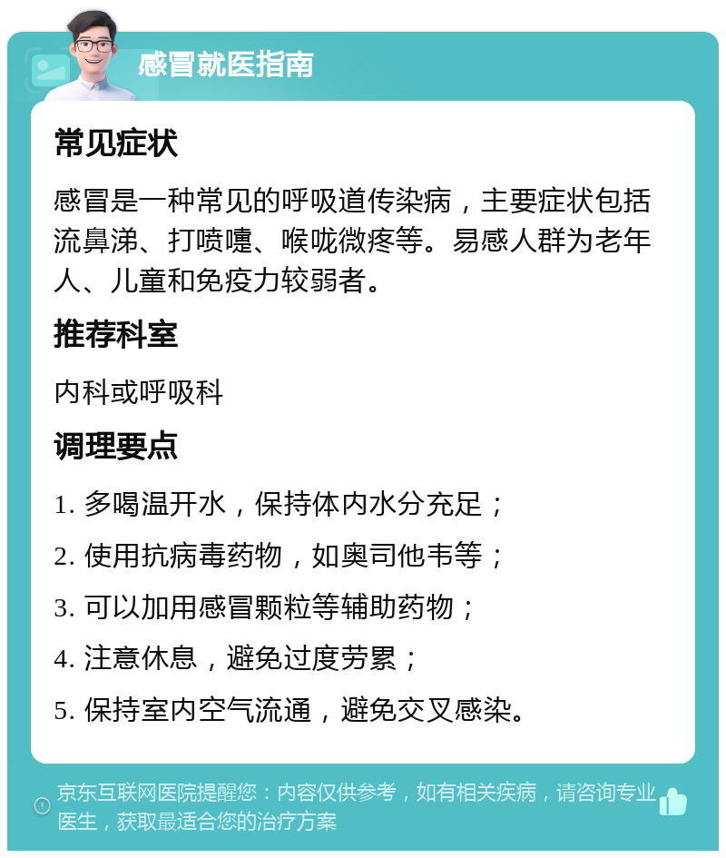 感冒就医指南 常见症状 感冒是一种常见的呼吸道传染病，主要症状包括流鼻涕、打喷嚏、喉咙微疼等。易感人群为老年人、儿童和免疫力较弱者。 推荐科室 内科或呼吸科 调理要点 1. 多喝温开水，保持体内水分充足； 2. 使用抗病毒药物，如奥司他韦等； 3. 可以加用感冒颗粒等辅助药物； 4. 注意休息，避免过度劳累； 5. 保持室内空气流通，避免交叉感染。