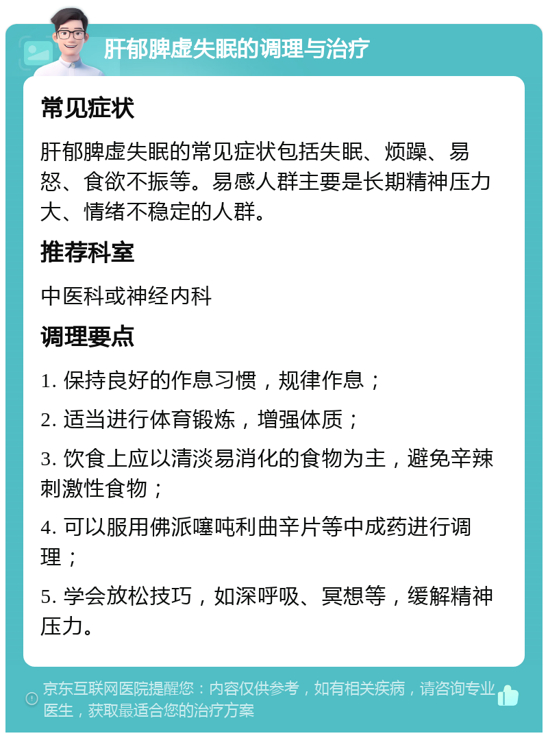 肝郁脾虚失眠的调理与治疗 常见症状 肝郁脾虚失眠的常见症状包括失眠、烦躁、易怒、食欲不振等。易感人群主要是长期精神压力大、情绪不稳定的人群。 推荐科室 中医科或神经内科 调理要点 1. 保持良好的作息习惯，规律作息； 2. 适当进行体育锻炼，增强体质； 3. 饮食上应以清淡易消化的食物为主，避免辛辣刺激性食物； 4. 可以服用佛派噻吨利曲辛片等中成药进行调理； 5. 学会放松技巧，如深呼吸、冥想等，缓解精神压力。