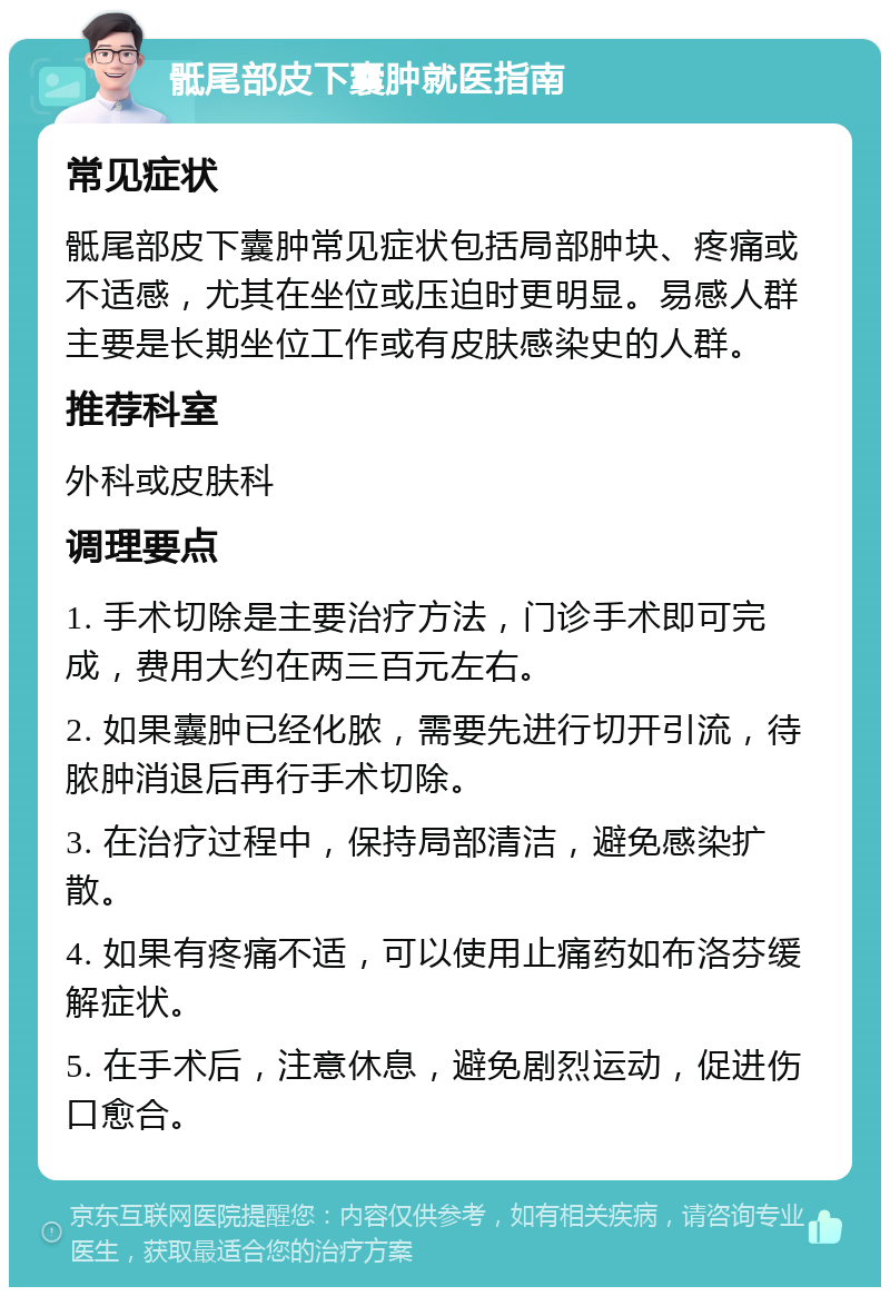 骶尾部皮下囊肿就医指南 常见症状 骶尾部皮下囊肿常见症状包括局部肿块、疼痛或不适感，尤其在坐位或压迫时更明显。易感人群主要是长期坐位工作或有皮肤感染史的人群。 推荐科室 外科或皮肤科 调理要点 1. 手术切除是主要治疗方法，门诊手术即可完成，费用大约在两三百元左右。 2. 如果囊肿已经化脓，需要先进行切开引流，待脓肿消退后再行手术切除。 3. 在治疗过程中，保持局部清洁，避免感染扩散。 4. 如果有疼痛不适，可以使用止痛药如布洛芬缓解症状。 5. 在手术后，注意休息，避免剧烈运动，促进伤口愈合。