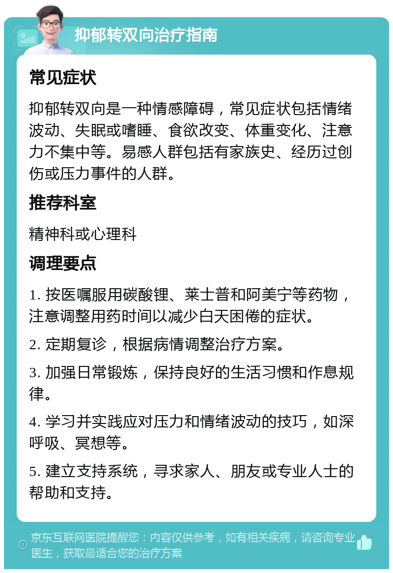 抑郁转双向治疗指南 常见症状 抑郁转双向是一种情感障碍，常见症状包括情绪波动、失眠或嗜睡、食欲改变、体重变化、注意力不集中等。易感人群包括有家族史、经历过创伤或压力事件的人群。 推荐科室 精神科或心理科 调理要点 1. 按医嘱服用碳酸锂、莱士普和阿美宁等药物，注意调整用药时间以减少白天困倦的症状。 2. 定期复诊，根据病情调整治疗方案。 3. 加强日常锻炼，保持良好的生活习惯和作息规律。 4. 学习并实践应对压力和情绪波动的技巧，如深呼吸、冥想等。 5. 建立支持系统，寻求家人、朋友或专业人士的帮助和支持。