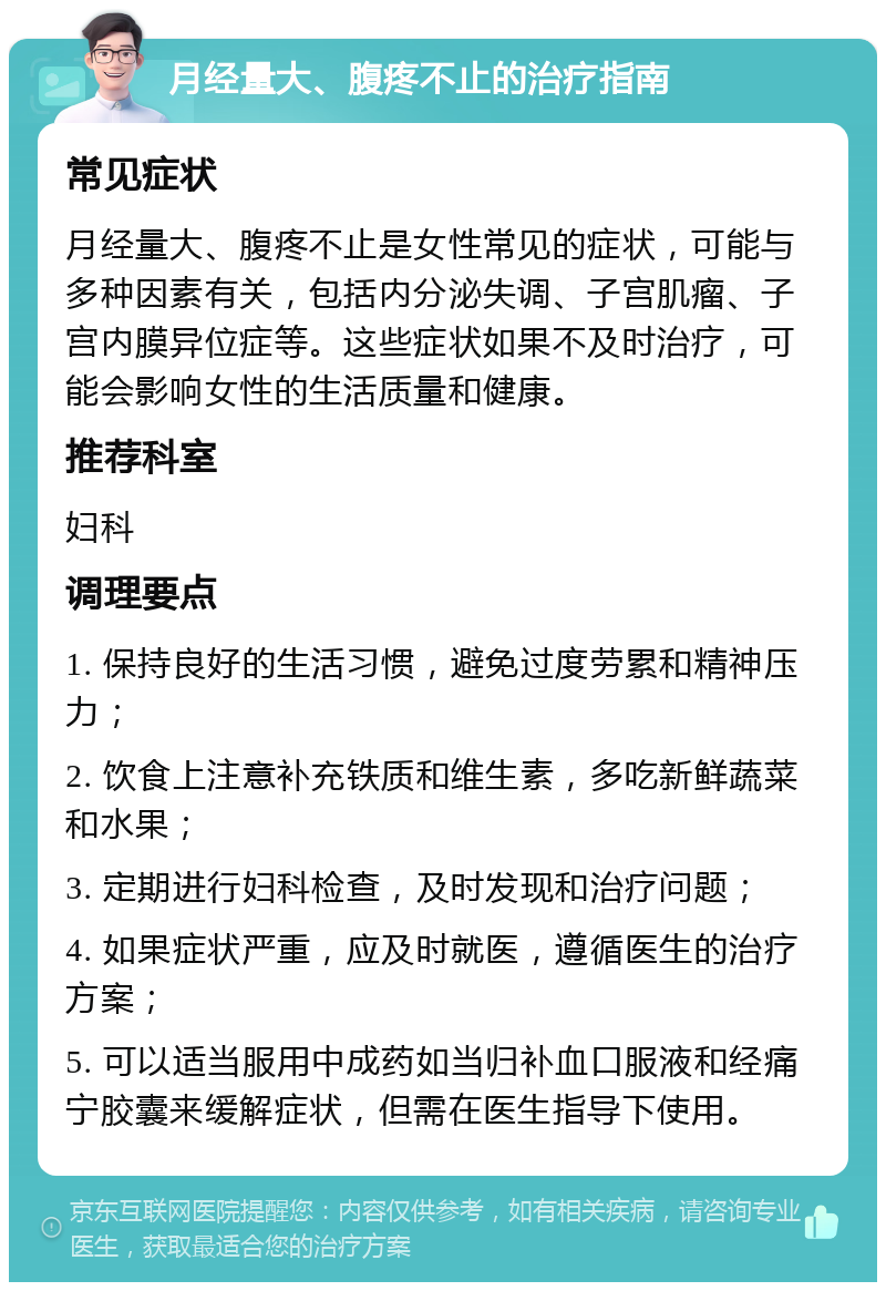 月经量大、腹疼不止的治疗指南 常见症状 月经量大、腹疼不止是女性常见的症状，可能与多种因素有关，包括内分泌失调、子宫肌瘤、子宫内膜异位症等。这些症状如果不及时治疗，可能会影响女性的生活质量和健康。 推荐科室 妇科 调理要点 1. 保持良好的生活习惯，避免过度劳累和精神压力； 2. 饮食上注意补充铁质和维生素，多吃新鲜蔬菜和水果； 3. 定期进行妇科检查，及时发现和治疗问题； 4. 如果症状严重，应及时就医，遵循医生的治疗方案； 5. 可以适当服用中成药如当归补血口服液和经痛宁胶囊来缓解症状，但需在医生指导下使用。