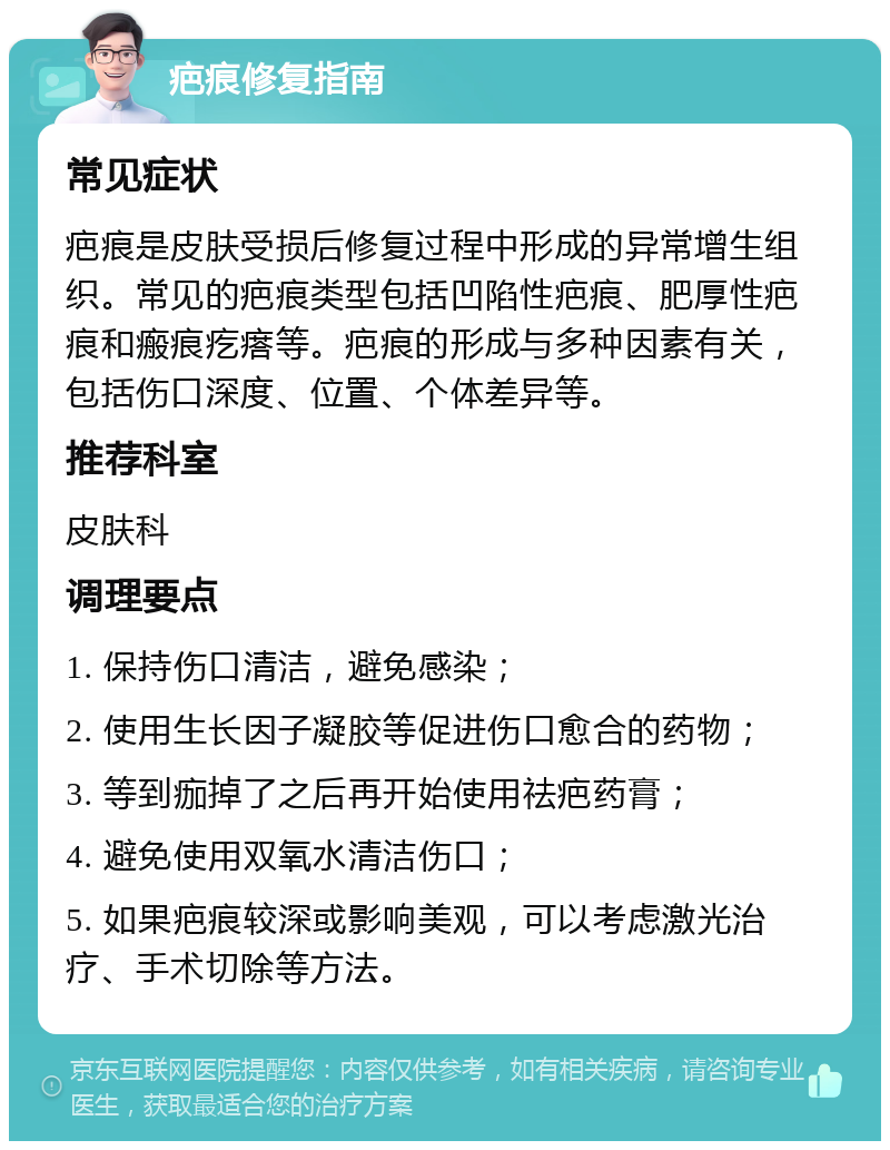 疤痕修复指南 常见症状 疤痕是皮肤受损后修复过程中形成的异常增生组织。常见的疤痕类型包括凹陷性疤痕、肥厚性疤痕和瘢痕疙瘩等。疤痕的形成与多种因素有关，包括伤口深度、位置、个体差异等。 推荐科室 皮肤科 调理要点 1. 保持伤口清洁，避免感染； 2. 使用生长因子凝胶等促进伤口愈合的药物； 3. 等到痂掉了之后再开始使用祛疤药膏； 4. 避免使用双氧水清洁伤口； 5. 如果疤痕较深或影响美观，可以考虑激光治疗、手术切除等方法。