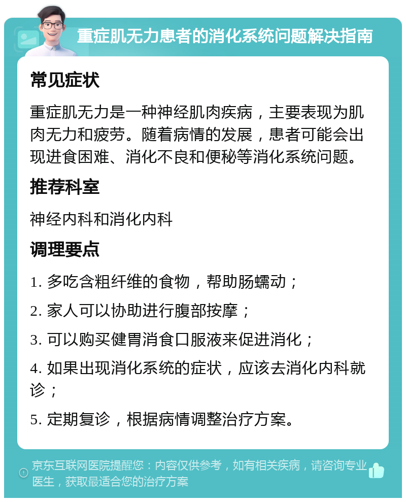 重症肌无力患者的消化系统问题解决指南 常见症状 重症肌无力是一种神经肌肉疾病，主要表现为肌肉无力和疲劳。随着病情的发展，患者可能会出现进食困难、消化不良和便秘等消化系统问题。 推荐科室 神经内科和消化内科 调理要点 1. 多吃含粗纤维的食物，帮助肠蠕动； 2. 家人可以协助进行腹部按摩； 3. 可以购买健胃消食口服液来促进消化； 4. 如果出现消化系统的症状，应该去消化内科就诊； 5. 定期复诊，根据病情调整治疗方案。