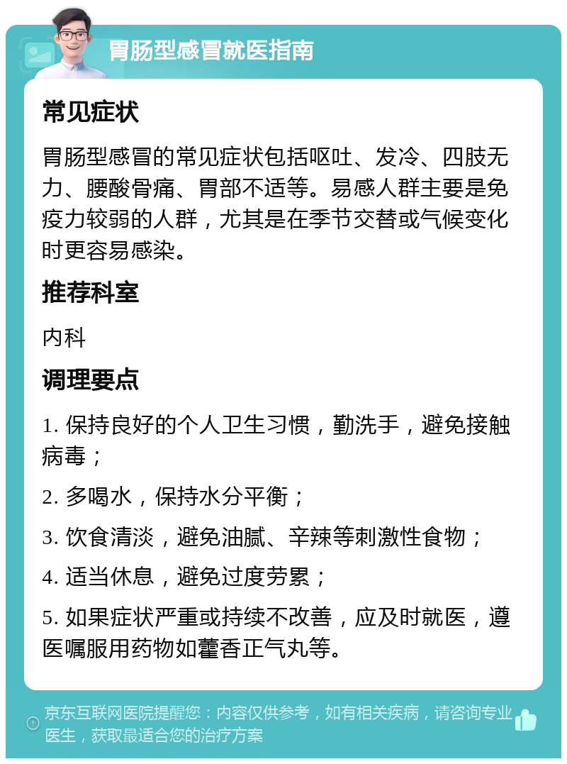 胃肠型感冒就医指南 常见症状 胃肠型感冒的常见症状包括呕吐、发冷、四肢无力、腰酸骨痛、胃部不适等。易感人群主要是免疫力较弱的人群，尤其是在季节交替或气候变化时更容易感染。 推荐科室 内科 调理要点 1. 保持良好的个人卫生习惯，勤洗手，避免接触病毒； 2. 多喝水，保持水分平衡； 3. 饮食清淡，避免油腻、辛辣等刺激性食物； 4. 适当休息，避免过度劳累； 5. 如果症状严重或持续不改善，应及时就医，遵医嘱服用药物如藿香正气丸等。