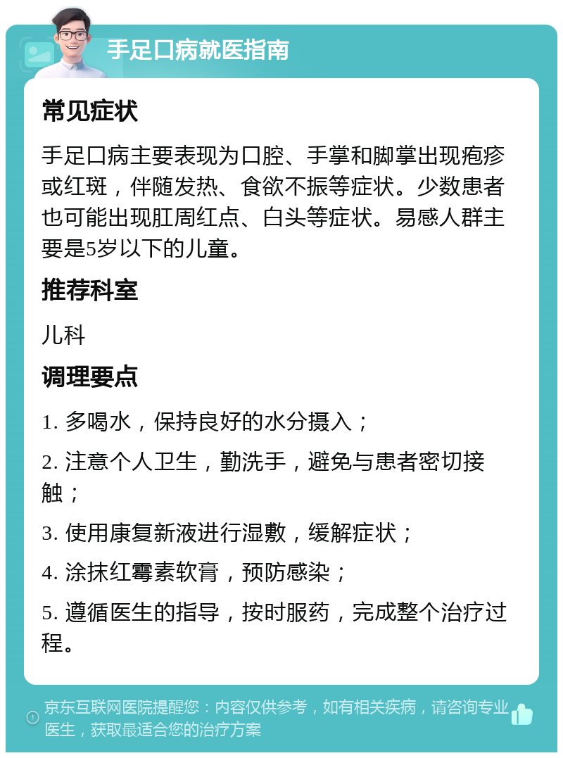 手足口病就医指南 常见症状 手足口病主要表现为口腔、手掌和脚掌出现疱疹或红斑，伴随发热、食欲不振等症状。少数患者也可能出现肛周红点、白头等症状。易感人群主要是5岁以下的儿童。 推荐科室 儿科 调理要点 1. 多喝水，保持良好的水分摄入； 2. 注意个人卫生，勤洗手，避免与患者密切接触； 3. 使用康复新液进行湿敷，缓解症状； 4. 涂抹红霉素软膏，预防感染； 5. 遵循医生的指导，按时服药，完成整个治疗过程。