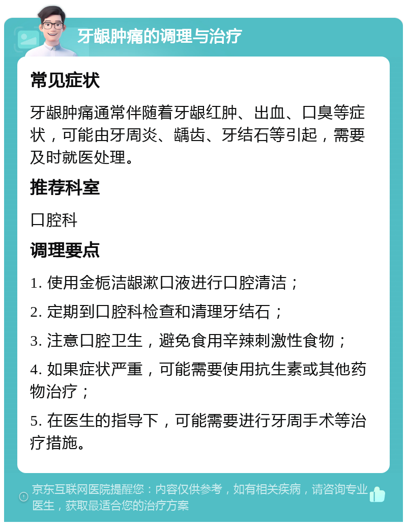 牙龈肿痛的调理与治疗 常见症状 牙龈肿痛通常伴随着牙龈红肿、出血、口臭等症状，可能由牙周炎、龋齿、牙结石等引起，需要及时就医处理。 推荐科室 口腔科 调理要点 1. 使用金栀洁龈漱口液进行口腔清洁； 2. 定期到口腔科检查和清理牙结石； 3. 注意口腔卫生，避免食用辛辣刺激性食物； 4. 如果症状严重，可能需要使用抗生素或其他药物治疗； 5. 在医生的指导下，可能需要进行牙周手术等治疗措施。