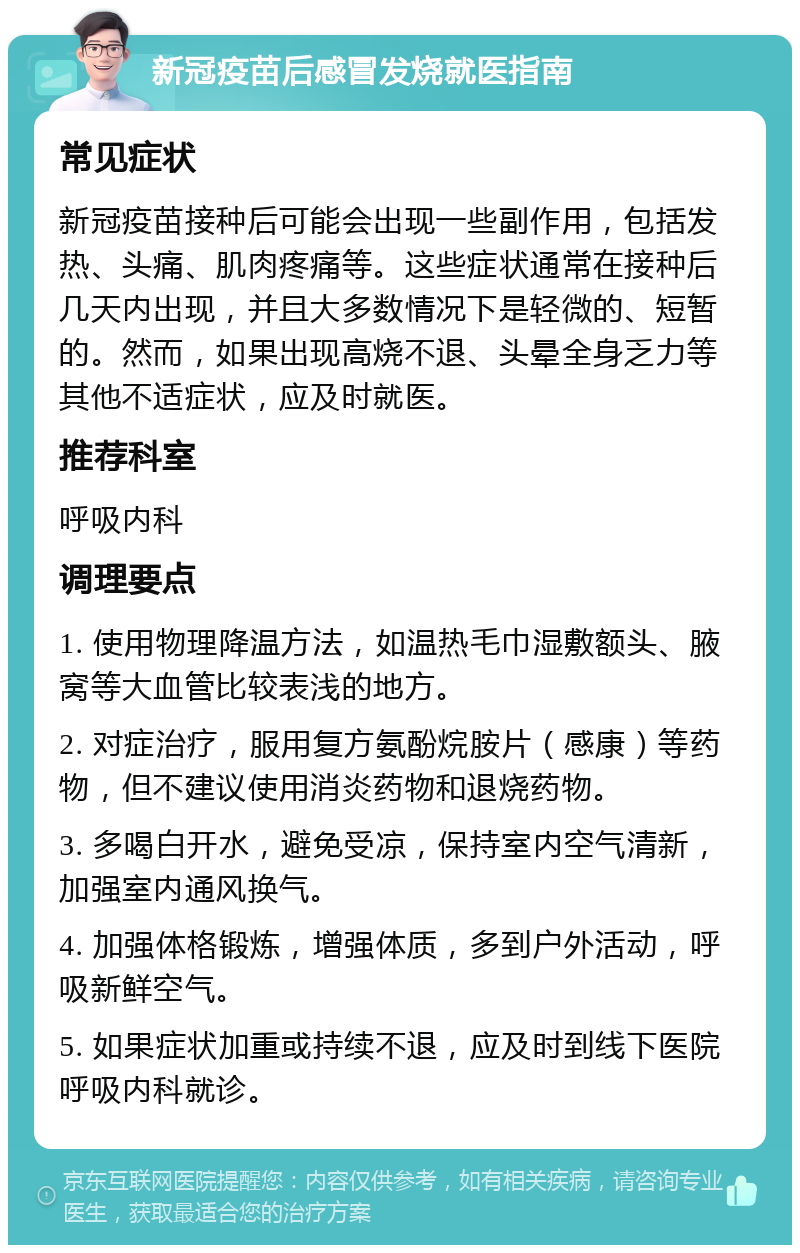 新冠疫苗后感冒发烧就医指南 常见症状 新冠疫苗接种后可能会出现一些副作用，包括发热、头痛、肌肉疼痛等。这些症状通常在接种后几天内出现，并且大多数情况下是轻微的、短暂的。然而，如果出现高烧不退、头晕全身乏力等其他不适症状，应及时就医。 推荐科室 呼吸内科 调理要点 1. 使用物理降温方法，如温热毛巾湿敷额头、腋窝等大血管比较表浅的地方。 2. 对症治疗，服用复方氨酚烷胺片（感康）等药物，但不建议使用消炎药物和退烧药物。 3. 多喝白开水，避免受凉，保持室内空气清新，加强室内通风换气。 4. 加强体格锻炼，增强体质，多到户外活动，呼吸新鲜空气。 5. 如果症状加重或持续不退，应及时到线下医院呼吸内科就诊。