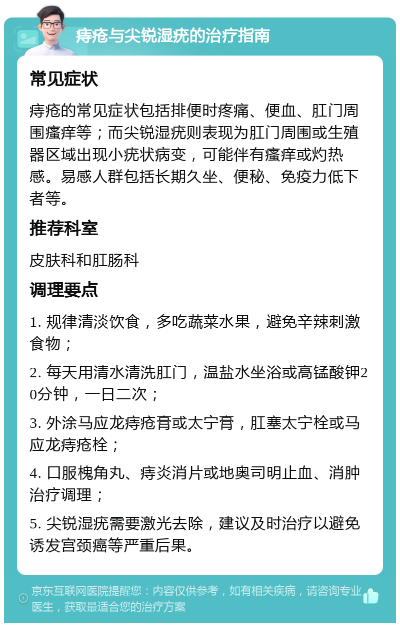 痔疮与尖锐湿疣的治疗指南 常见症状 痔疮的常见症状包括排便时疼痛、便血、肛门周围瘙痒等；而尖锐湿疣则表现为肛门周围或生殖器区域出现小疣状病变，可能伴有瘙痒或灼热感。易感人群包括长期久坐、便秘、免疫力低下者等。 推荐科室 皮肤科和肛肠科 调理要点 1. 规律清淡饮食，多吃蔬菜水果，避免辛辣刺激食物； 2. 每天用清水清洗肛门，温盐水坐浴或高锰酸钾20分钟，一日二次； 3. 外涂马应龙痔疮膏或太宁膏，肛塞太宁栓或马应龙痔疮栓； 4. 口服槐角丸、痔炎消片或地奥司明止血、消肿治疗调理； 5. 尖锐湿疣需要激光去除，建议及时治疗以避免诱发宫颈癌等严重后果。