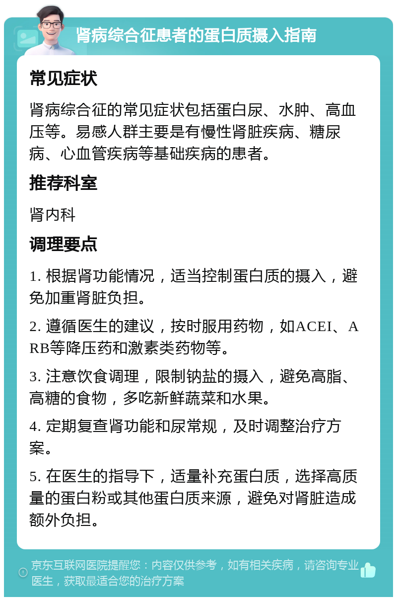 肾病综合征患者的蛋白质摄入指南 常见症状 肾病综合征的常见症状包括蛋白尿、水肿、高血压等。易感人群主要是有慢性肾脏疾病、糖尿病、心血管疾病等基础疾病的患者。 推荐科室 肾内科 调理要点 1. 根据肾功能情况，适当控制蛋白质的摄入，避免加重肾脏负担。 2. 遵循医生的建议，按时服用药物，如ACEI、ARB等降压药和激素类药物等。 3. 注意饮食调理，限制钠盐的摄入，避免高脂、高糖的食物，多吃新鲜蔬菜和水果。 4. 定期复查肾功能和尿常规，及时调整治疗方案。 5. 在医生的指导下，适量补充蛋白质，选择高质量的蛋白粉或其他蛋白质来源，避免对肾脏造成额外负担。