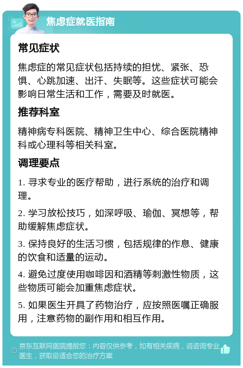 焦虑症就医指南 常见症状 焦虑症的常见症状包括持续的担忧、紧张、恐惧、心跳加速、出汗、失眠等。这些症状可能会影响日常生活和工作，需要及时就医。 推荐科室 精神病专科医院、精神卫生中心、综合医院精神科或心理科等相关科室。 调理要点 1. 寻求专业的医疗帮助，进行系统的治疗和调理。 2. 学习放松技巧，如深呼吸、瑜伽、冥想等，帮助缓解焦虑症状。 3. 保持良好的生活习惯，包括规律的作息、健康的饮食和适量的运动。 4. 避免过度使用咖啡因和酒精等刺激性物质，这些物质可能会加重焦虑症状。 5. 如果医生开具了药物治疗，应按照医嘱正确服用，注意药物的副作用和相互作用。