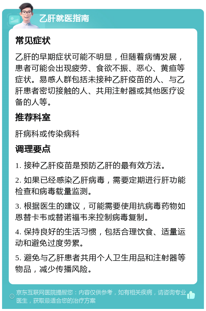 乙肝就医指南 常见症状 乙肝的早期症状可能不明显，但随着病情发展，患者可能会出现疲劳、食欲不振、恶心、黄疸等症状。易感人群包括未接种乙肝疫苗的人、与乙肝患者密切接触的人、共用注射器或其他医疗设备的人等。 推荐科室 肝病科或传染病科 调理要点 1. 接种乙肝疫苗是预防乙肝的最有效方法。 2. 如果已经感染乙肝病毒，需要定期进行肝功能检查和病毒载量监测。 3. 根据医生的建议，可能需要使用抗病毒药物如恩替卡韦或替诺福韦来控制病毒复制。 4. 保持良好的生活习惯，包括合理饮食、适量运动和避免过度劳累。 5. 避免与乙肝患者共用个人卫生用品和注射器等物品，减少传播风险。