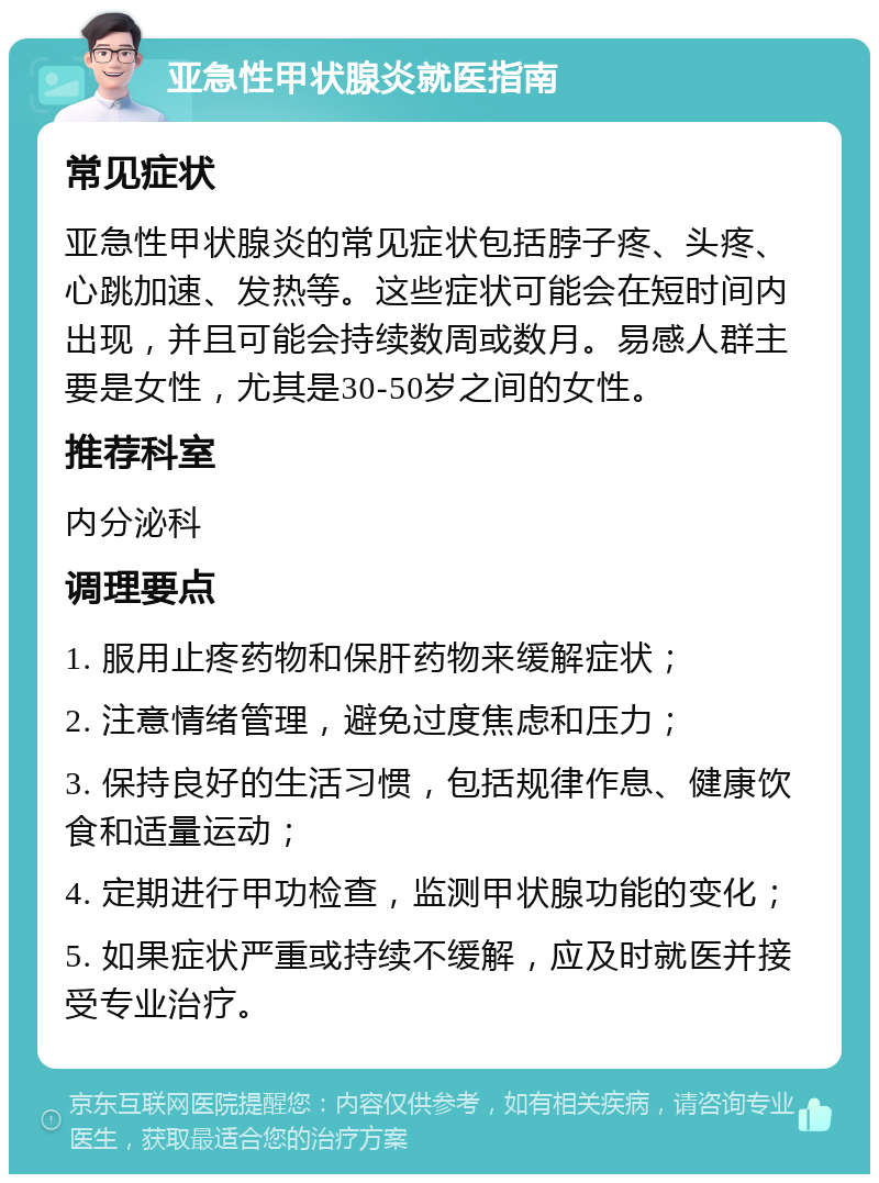 亚急性甲状腺炎就医指南 常见症状 亚急性甲状腺炎的常见症状包括脖子疼、头疼、心跳加速、发热等。这些症状可能会在短时间内出现，并且可能会持续数周或数月。易感人群主要是女性，尤其是30-50岁之间的女性。 推荐科室 内分泌科 调理要点 1. 服用止疼药物和保肝药物来缓解症状； 2. 注意情绪管理，避免过度焦虑和压力； 3. 保持良好的生活习惯，包括规律作息、健康饮食和适量运动； 4. 定期进行甲功检查，监测甲状腺功能的变化； 5. 如果症状严重或持续不缓解，应及时就医并接受专业治疗。