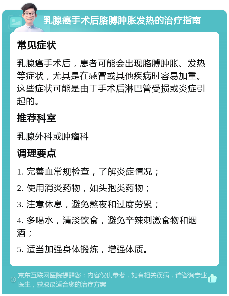 乳腺癌手术后胳膊肿胀发热的治疗指南 常见症状 乳腺癌手术后，患者可能会出现胳膊肿胀、发热等症状，尤其是在感冒或其他疾病时容易加重。这些症状可能是由于手术后淋巴管受损或炎症引起的。 推荐科室 乳腺外科或肿瘤科 调理要点 1. 完善血常规检查，了解炎症情况； 2. 使用消炎药物，如头孢类药物； 3. 注意休息，避免熬夜和过度劳累； 4. 多喝水，清淡饮食，避免辛辣刺激食物和烟酒； 5. 适当加强身体锻炼，增强体质。