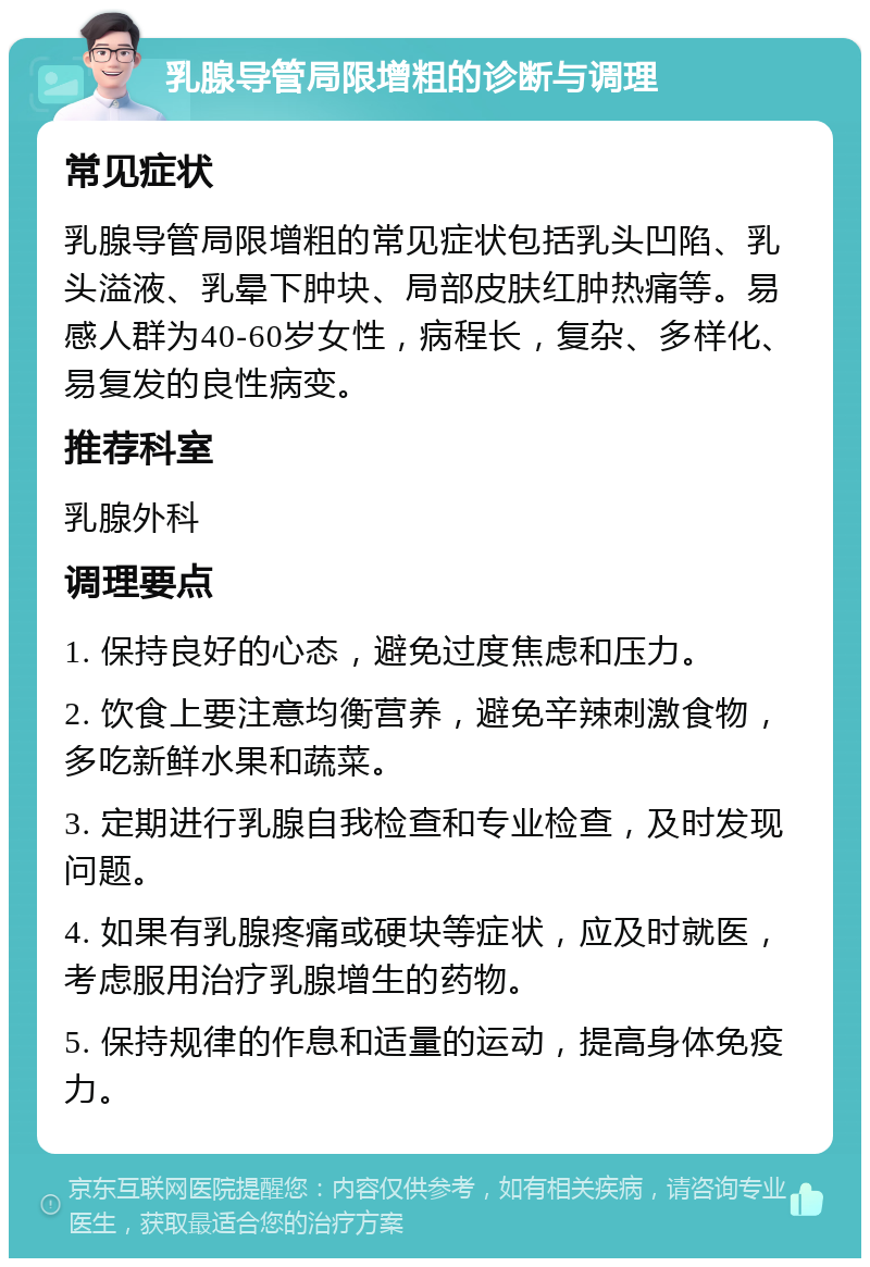 乳腺导管局限增粗的诊断与调理 常见症状 乳腺导管局限增粗的常见症状包括乳头凹陷、乳头溢液、乳晕下肿块、局部皮肤红肿热痛等。易感人群为40-60岁女性，病程长，复杂、多样化、易复发的良性病变。 推荐科室 乳腺外科 调理要点 1. 保持良好的心态，避免过度焦虑和压力。 2. 饮食上要注意均衡营养，避免辛辣刺激食物，多吃新鲜水果和蔬菜。 3. 定期进行乳腺自我检查和专业检查，及时发现问题。 4. 如果有乳腺疼痛或硬块等症状，应及时就医，考虑服用治疗乳腺增生的药物。 5. 保持规律的作息和适量的运动，提高身体免疫力。