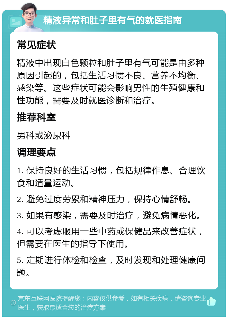 精液异常和肚子里有气的就医指南 常见症状 精液中出现白色颗粒和肚子里有气可能是由多种原因引起的，包括生活习惯不良、营养不均衡、感染等。这些症状可能会影响男性的生殖健康和性功能，需要及时就医诊断和治疗。 推荐科室 男科或泌尿科 调理要点 1. 保持良好的生活习惯，包括规律作息、合理饮食和适量运动。 2. 避免过度劳累和精神压力，保持心情舒畅。 3. 如果有感染，需要及时治疗，避免病情恶化。 4. 可以考虑服用一些中药或保健品来改善症状，但需要在医生的指导下使用。 5. 定期进行体检和检查，及时发现和处理健康问题。