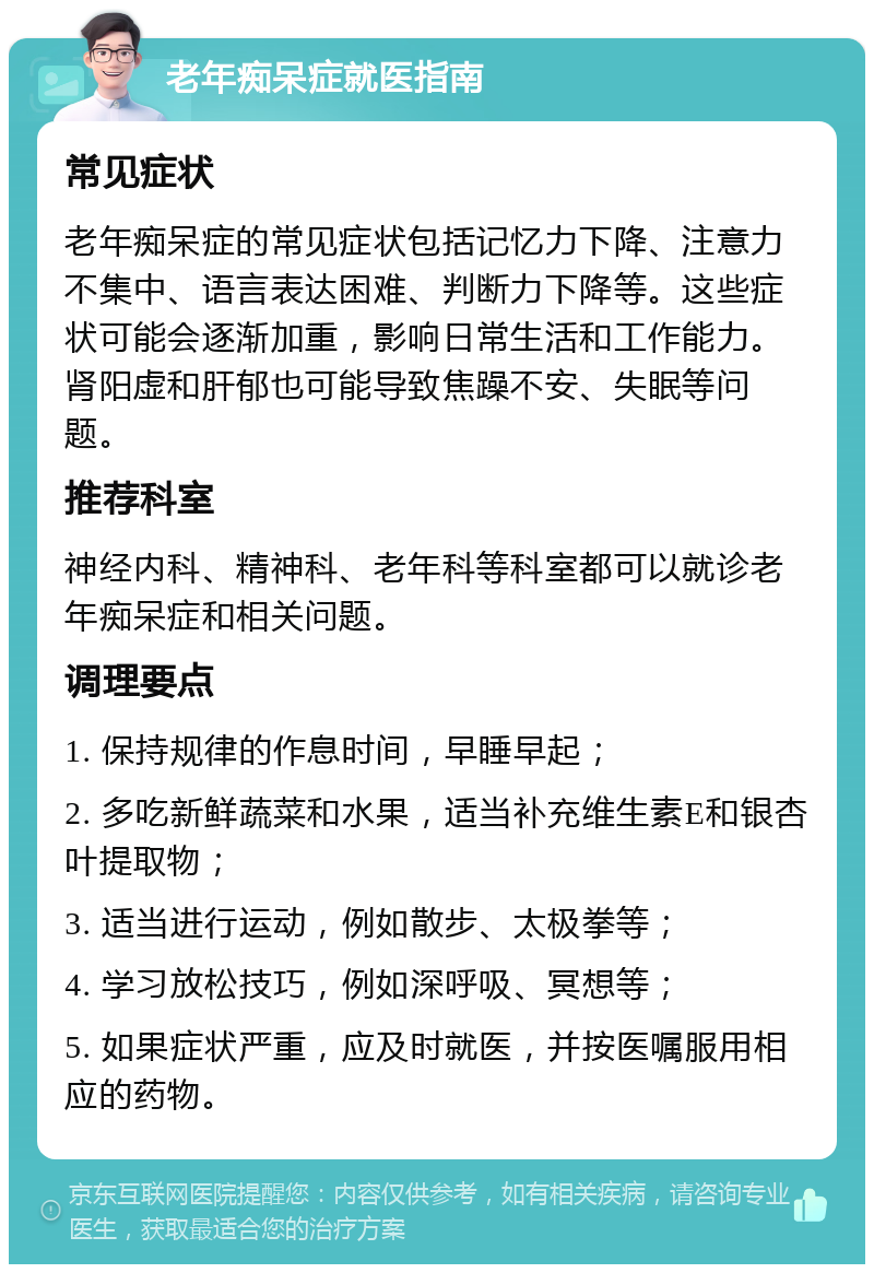 老年痴呆症就医指南 常见症状 老年痴呆症的常见症状包括记忆力下降、注意力不集中、语言表达困难、判断力下降等。这些症状可能会逐渐加重，影响日常生活和工作能力。肾阳虚和肝郁也可能导致焦躁不安、失眠等问题。 推荐科室 神经内科、精神科、老年科等科室都可以就诊老年痴呆症和相关问题。 调理要点 1. 保持规律的作息时间，早睡早起； 2. 多吃新鲜蔬菜和水果，适当补充维生素E和银杏叶提取物； 3. 适当进行运动，例如散步、太极拳等； 4. 学习放松技巧，例如深呼吸、冥想等； 5. 如果症状严重，应及时就医，并按医嘱服用相应的药物。