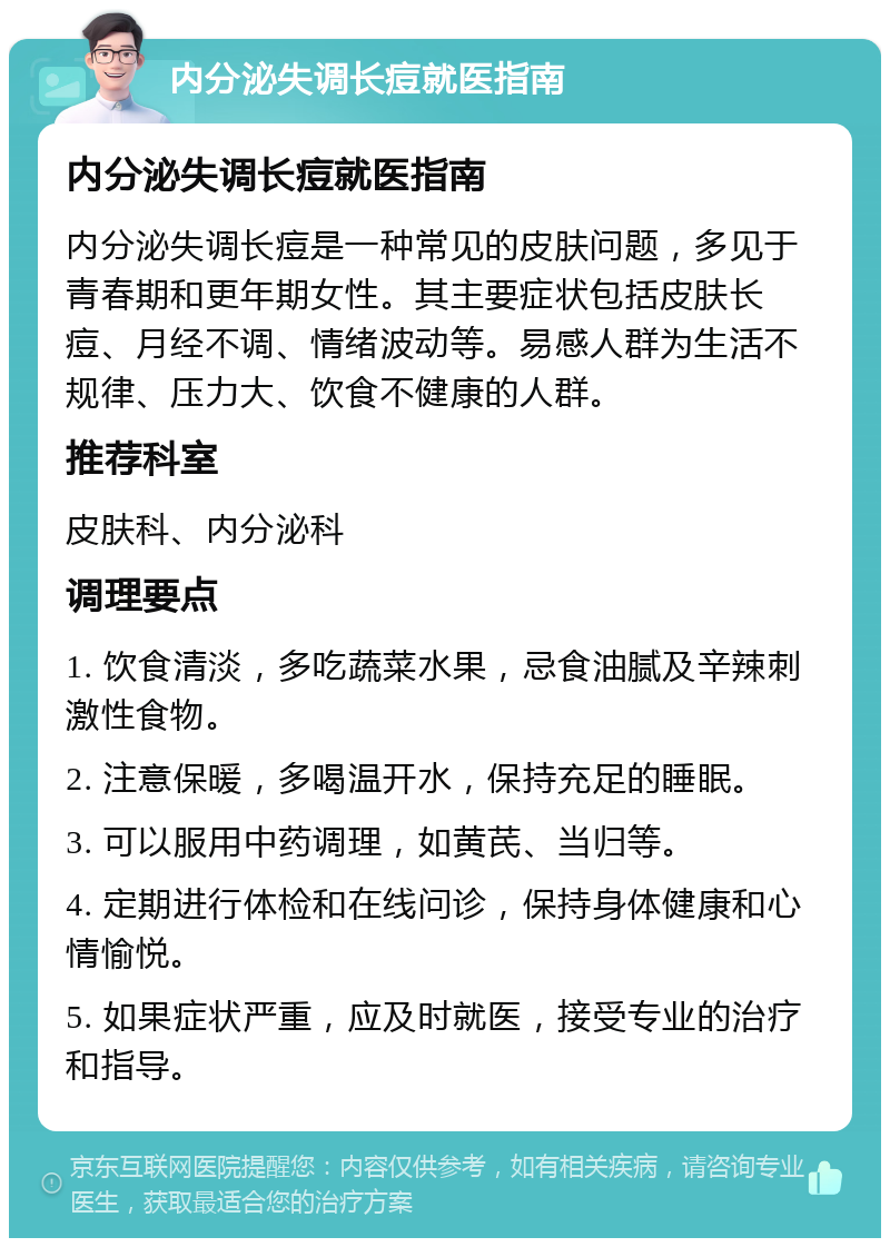 内分泌失调长痘就医指南 内分泌失调长痘就医指南 内分泌失调长痘是一种常见的皮肤问题，多见于青春期和更年期女性。其主要症状包括皮肤长痘、月经不调、情绪波动等。易感人群为生活不规律、压力大、饮食不健康的人群。 推荐科室 皮肤科、内分泌科 调理要点 1. 饮食清淡，多吃蔬菜水果，忌食油腻及辛辣刺激性食物。 2. 注意保暖，多喝温开水，保持充足的睡眠。 3. 可以服用中药调理，如黄芪、当归等。 4. 定期进行体检和在线问诊，保持身体健康和心情愉悦。 5. 如果症状严重，应及时就医，接受专业的治疗和指导。