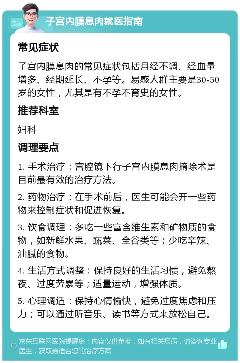 子宫内膜息肉就医指南 常见症状 子宫内膜息肉的常见症状包括月经不调、经血量增多、经期延长、不孕等。易感人群主要是30-50岁的女性，尤其是有不孕不育史的女性。 推荐科室 妇科 调理要点 1. 手术治疗：宫腔镜下行子宫内膜息肉摘除术是目前最有效的治疗方法。 2. 药物治疗：在手术前后，医生可能会开一些药物来控制症状和促进恢复。 3. 饮食调理：多吃一些富含维生素和矿物质的食物，如新鲜水果、蔬菜、全谷类等；少吃辛辣、油腻的食物。 4. 生活方式调整：保持良好的生活习惯，避免熬夜、过度劳累等；适量运动，增强体质。 5. 心理调适：保持心情愉快，避免过度焦虑和压力；可以通过听音乐、读书等方式来放松自己。