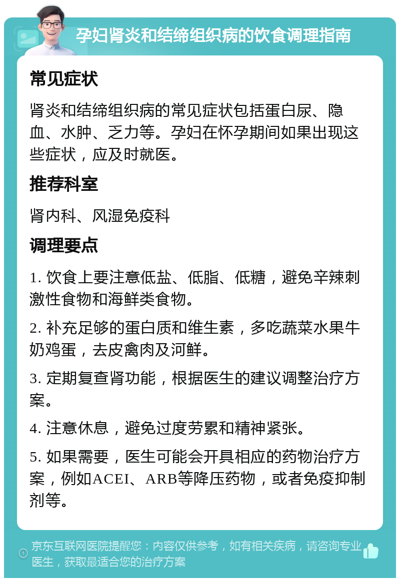 孕妇肾炎和结缔组织病的饮食调理指南 常见症状 肾炎和结缔组织病的常见症状包括蛋白尿、隐血、水肿、乏力等。孕妇在怀孕期间如果出现这些症状，应及时就医。 推荐科室 肾内科、风湿免疫科 调理要点 1. 饮食上要注意低盐、低脂、低糖，避免辛辣刺激性食物和海鲜类食物。 2. 补充足够的蛋白质和维生素，多吃蔬菜水果牛奶鸡蛋，去皮禽肉及河鲜。 3. 定期复查肾功能，根据医生的建议调整治疗方案。 4. 注意休息，避免过度劳累和精神紧张。 5. 如果需要，医生可能会开具相应的药物治疗方案，例如ACEI、ARB等降压药物，或者免疫抑制剂等。