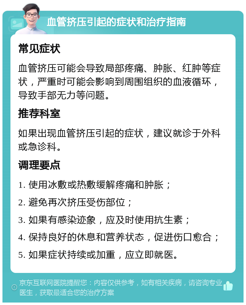 血管挤压引起的症状和治疗指南 常见症状 血管挤压可能会导致局部疼痛、肿胀、红肿等症状，严重时可能会影响到周围组织的血液循环，导致手部无力等问题。 推荐科室 如果出现血管挤压引起的症状，建议就诊于外科或急诊科。 调理要点 1. 使用冰敷或热敷缓解疼痛和肿胀； 2. 避免再次挤压受伤部位； 3. 如果有感染迹象，应及时使用抗生素； 4. 保持良好的休息和营养状态，促进伤口愈合； 5. 如果症状持续或加重，应立即就医。