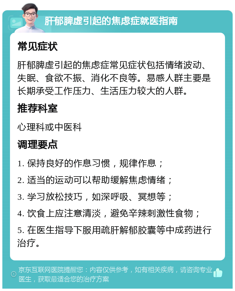 肝郁脾虚引起的焦虑症就医指南 常见症状 肝郁脾虚引起的焦虑症常见症状包括情绪波动、失眠、食欲不振、消化不良等。易感人群主要是长期承受工作压力、生活压力较大的人群。 推荐科室 心理科或中医科 调理要点 1. 保持良好的作息习惯，规律作息； 2. 适当的运动可以帮助缓解焦虑情绪； 3. 学习放松技巧，如深呼吸、冥想等； 4. 饮食上应注意清淡，避免辛辣刺激性食物； 5. 在医生指导下服用疏肝解郁胶囊等中成药进行治疗。