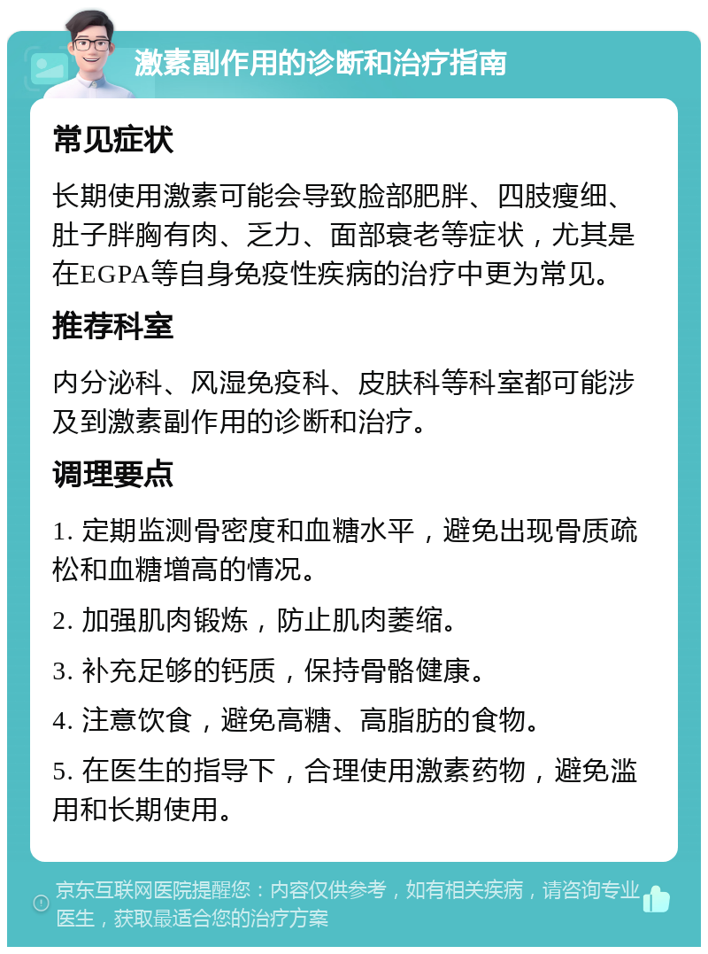 激素副作用的诊断和治疗指南 常见症状 长期使用激素可能会导致脸部肥胖、四肢瘦细、肚子胖胸有肉、乏力、面部衰老等症状，尤其是在EGPA等自身免疫性疾病的治疗中更为常见。 推荐科室 内分泌科、风湿免疫科、皮肤科等科室都可能涉及到激素副作用的诊断和治疗。 调理要点 1. 定期监测骨密度和血糖水平，避免出现骨质疏松和血糖增高的情况。 2. 加强肌肉锻炼，防止肌肉萎缩。 3. 补充足够的钙质，保持骨骼健康。 4. 注意饮食，避免高糖、高脂肪的食物。 5. 在医生的指导下，合理使用激素药物，避免滥用和长期使用。