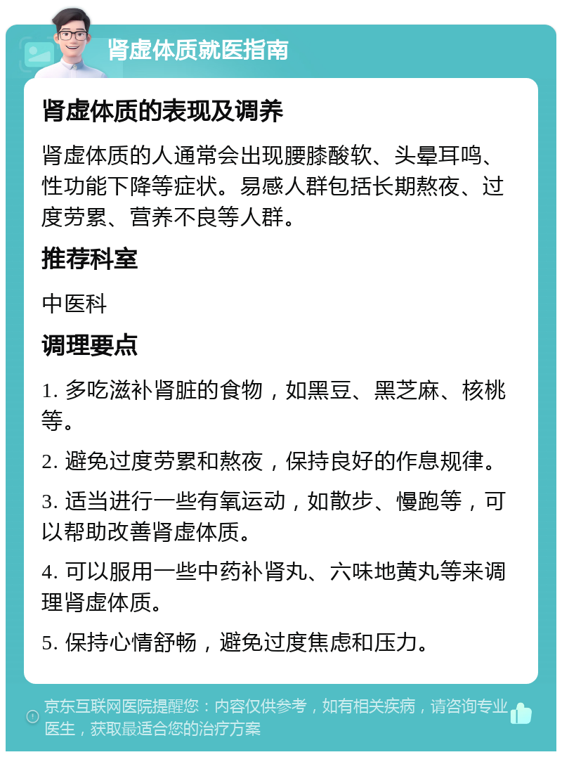 肾虚体质就医指南 肾虚体质的表现及调养 肾虚体质的人通常会出现腰膝酸软、头晕耳鸣、性功能下降等症状。易感人群包括长期熬夜、过度劳累、营养不良等人群。 推荐科室 中医科 调理要点 1. 多吃滋补肾脏的食物，如黑豆、黑芝麻、核桃等。 2. 避免过度劳累和熬夜，保持良好的作息规律。 3. 适当进行一些有氧运动，如散步、慢跑等，可以帮助改善肾虚体质。 4. 可以服用一些中药补肾丸、六味地黄丸等来调理肾虚体质。 5. 保持心情舒畅，避免过度焦虑和压力。