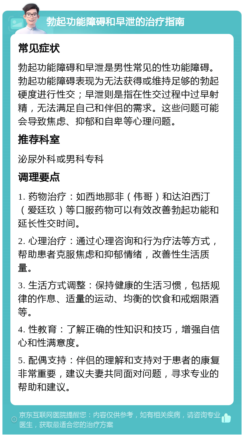 勃起功能障碍和早泄的治疗指南 常见症状 勃起功能障碍和早泄是男性常见的性功能障碍。勃起功能障碍表现为无法获得或维持足够的勃起硬度进行性交；早泄则是指在性交过程中过早射精，无法满足自己和伴侣的需求。这些问题可能会导致焦虑、抑郁和自卑等心理问题。 推荐科室 泌尿外科或男科专科 调理要点 1. 药物治疗：如西地那非（伟哥）和达泊西汀（爱廷玖）等口服药物可以有效改善勃起功能和延长性交时间。 2. 心理治疗：通过心理咨询和行为疗法等方式，帮助患者克服焦虑和抑郁情绪，改善性生活质量。 3. 生活方式调整：保持健康的生活习惯，包括规律的作息、适量的运动、均衡的饮食和戒烟限酒等。 4. 性教育：了解正确的性知识和技巧，增强自信心和性满意度。 5. 配偶支持：伴侣的理解和支持对于患者的康复非常重要，建议夫妻共同面对问题，寻求专业的帮助和建议。