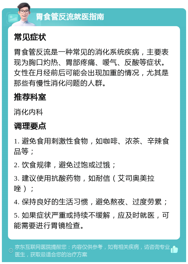 胃食管反流就医指南 常见症状 胃食管反流是一种常见的消化系统疾病，主要表现为胸口灼热、胃部疼痛、嗳气、反酸等症状。女性在月经前后可能会出现加重的情况，尤其是那些有慢性消化问题的人群。 推荐科室 消化内科 调理要点 1. 避免食用刺激性食物，如咖啡、浓茶、辛辣食品等； 2. 饮食规律，避免过饱或过饿； 3. 建议使用抗酸药物，如耐信（艾司奥美拉唑）； 4. 保持良好的生活习惯，避免熬夜、过度劳累； 5. 如果症状严重或持续不缓解，应及时就医，可能需要进行胃镜检查。