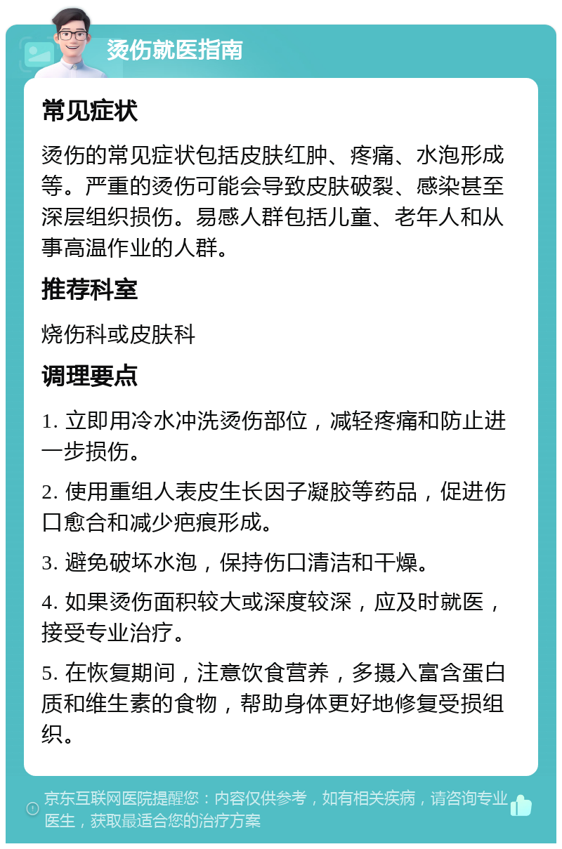 烫伤就医指南 常见症状 烫伤的常见症状包括皮肤红肿、疼痛、水泡形成等。严重的烫伤可能会导致皮肤破裂、感染甚至深层组织损伤。易感人群包括儿童、老年人和从事高温作业的人群。 推荐科室 烧伤科或皮肤科 调理要点 1. 立即用冷水冲洗烫伤部位，减轻疼痛和防止进一步损伤。 2. 使用重组人表皮生长因子凝胶等药品，促进伤口愈合和减少疤痕形成。 3. 避免破坏水泡，保持伤口清洁和干燥。 4. 如果烫伤面积较大或深度较深，应及时就医，接受专业治疗。 5. 在恢复期间，注意饮食营养，多摄入富含蛋白质和维生素的食物，帮助身体更好地修复受损组织。